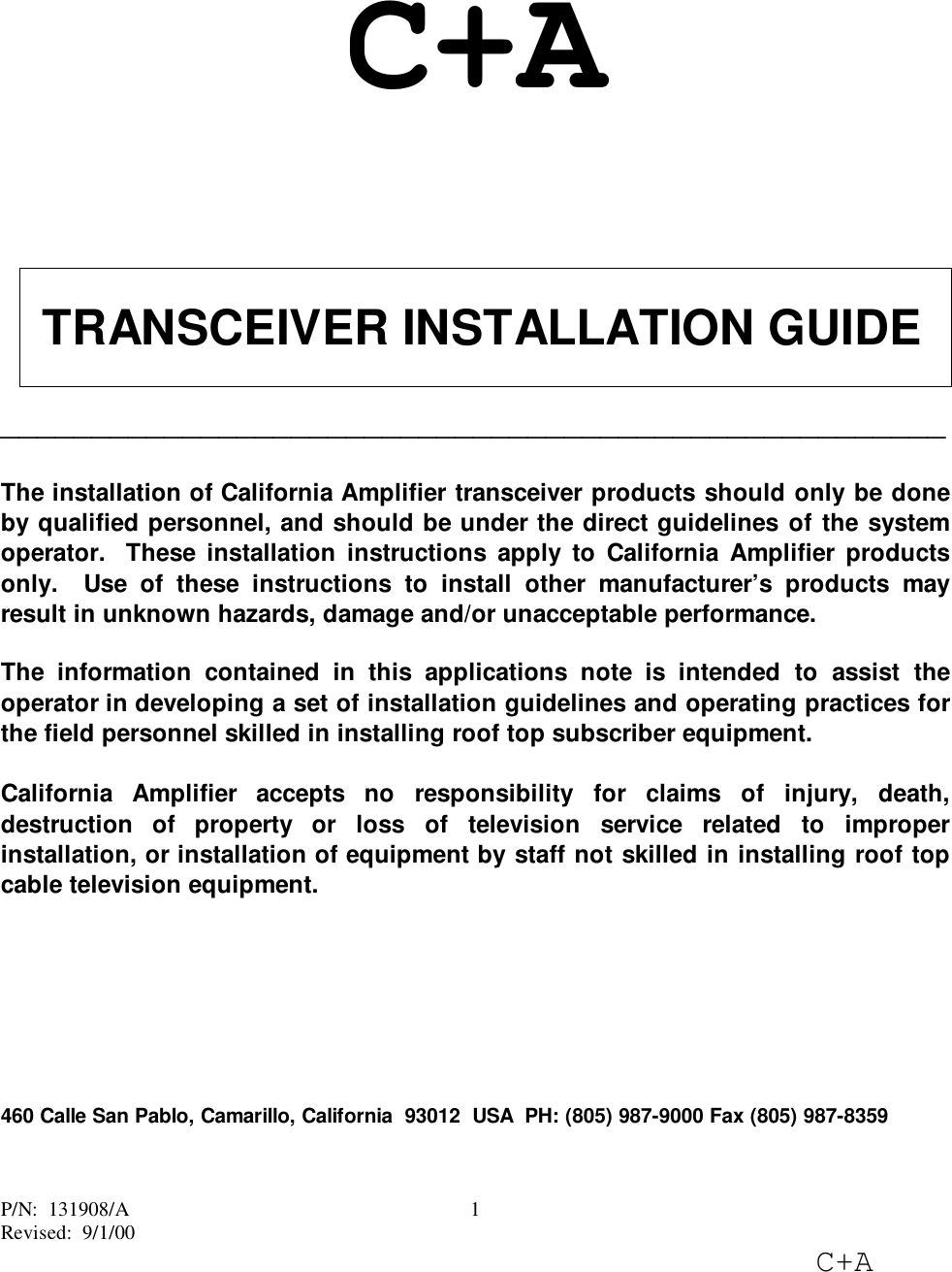 P/N:  131908/ARevised:  9/1/00C+A1C+A TRANSCEIVER INSTALLATION GUIDE____________________________________________________The installation of California Amplifier transceiver products should only be doneby qualified personnel, and should be under the direct guidelines of the systemoperator.  These installation instructions apply to California Amplifier productsonly.  Use of these instructions to install other manufacturer’s products mayresult in unknown hazards, damage and/or unacceptable performance.The information contained in this applications note is intended to assist theoperator in developing a set of installation guidelines and operating practices forthe field personnel skilled in installing roof top subscriber equipment.California Amplifier accepts no responsibility for claims of injury, death,destruction of property or loss of television service related to improperinstallation, or installation of equipment by staff not skilled in installing roof topcable television equipment.460 Calle San Pablo, Camarillo, California  93012  USA  PH: (805) 987-9000 Fax (805) 987-8359