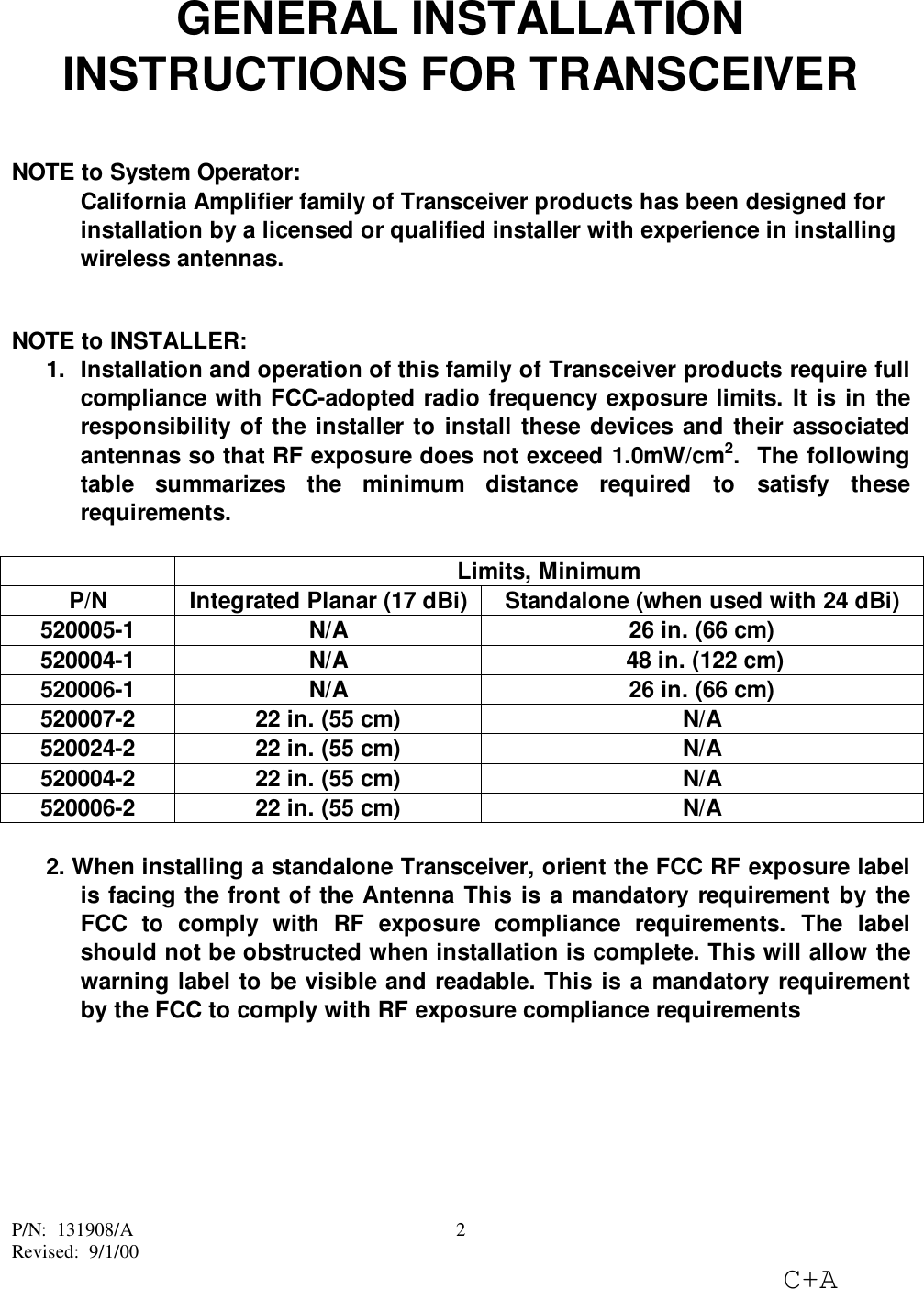P/N:  131908/ARevised:  9/1/00C+A2GENERAL INSTALLATIONINSTRUCTIONS FOR TRANSCEIVERNOTE to System Operator:California Amplifier family of Transceiver products has been designed forinstallation by a licensed or qualified installer with experience in installingwireless antennas.NOTE to INSTALLER:1.  Installation and operation of this family of Transceiver products require fullcompliance with FCC-adopted radio frequency exposure limits. It is in theresponsibility of the installer to install these devices and their associatedantennas so that RF exposure does not exceed 1.0mW/cm2.  The followingtable summarizes the minimum distance required to satisfy theserequirements.Limits, MinimumP/N Integrated Planar (17 dBi) Standalone (when used with 24 dBi)520005-1 N/A 26 in. (66 cm)520004-1 N/A  48 in. (122 cm)520006-1 N/A 26 in. (66 cm)520007-2 22 in. (55 cm) N/A520024-2 22 in. (55 cm) N/A520004-2 22 in. (55 cm) N/A520006-2 22 in. (55 cm) N/A2. When installing a standalone Transceiver, orient the FCC RF exposure labelis facing the front of the Antenna This is a mandatory requirement by theFCC to comply with RF exposure compliance requirements. The labelshould not be obstructed when installation is complete. This will allow thewarning label to be visible and readable. This is a mandatory requirementby the FCC to comply with RF exposure compliance requirements