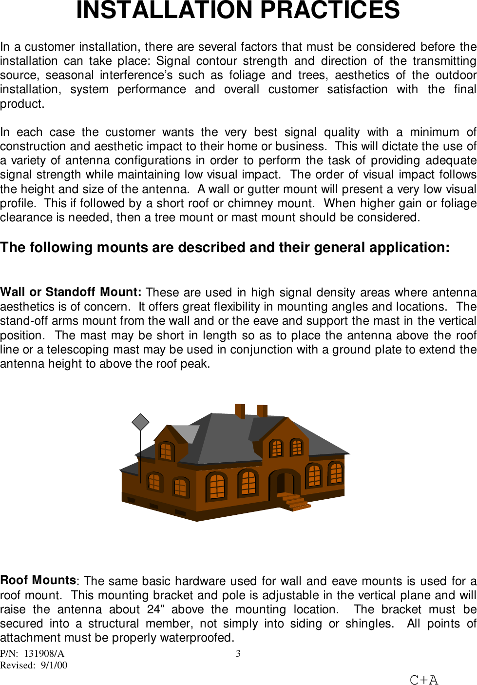 P/N:  131908/ARevised:  9/1/00C+A3INSTALLATION PRACTICESIn a customer installation, there are several factors that must be considered before theinstallation can take place: Signal contour strength and direction of the transmittingsource, seasonal interference’s such as foliage and trees, aesthetics of the outdoorinstallation, system performance and overall customer satisfaction with the finalproduct.In each case the customer wants the very best signal quality with a minimum ofconstruction and aesthetic impact to their home or business.  This will dictate the use ofa variety of antenna configurations in order to perform the task of providing adequatesignal strength while maintaining low visual impact.  The order of visual impact followsthe height and size of the antenna.  A wall or gutter mount will present a very low visualprofile.  This if followed by a short roof or chimney mount.  When higher gain or foliageclearance is needed, then a tree mount or mast mount should be considered.The following mounts are described and their general application:Wall or Standoff Mount: These are used in high signal density areas where antennaaesthetics is of concern.  It offers great flexibility in mounting angles and locations.  Thestand-off arms mount from the wall and or the eave and support the mast in the verticalposition.  The mast may be short in length so as to place the antenna above the roofline or a telescoping mast may be used in conjunction with a ground plate to extend theantenna height to above the roof peak.Roof Mounts: The same basic hardware used for wall and eave mounts is used for aroof mount.  This mounting bracket and pole is adjustable in the vertical plane and willraise the antenna about 24” above the mounting location.  The bracket must besecured into a structural member, not simply into siding or shingles.  All points ofattachment must be properly waterproofed.