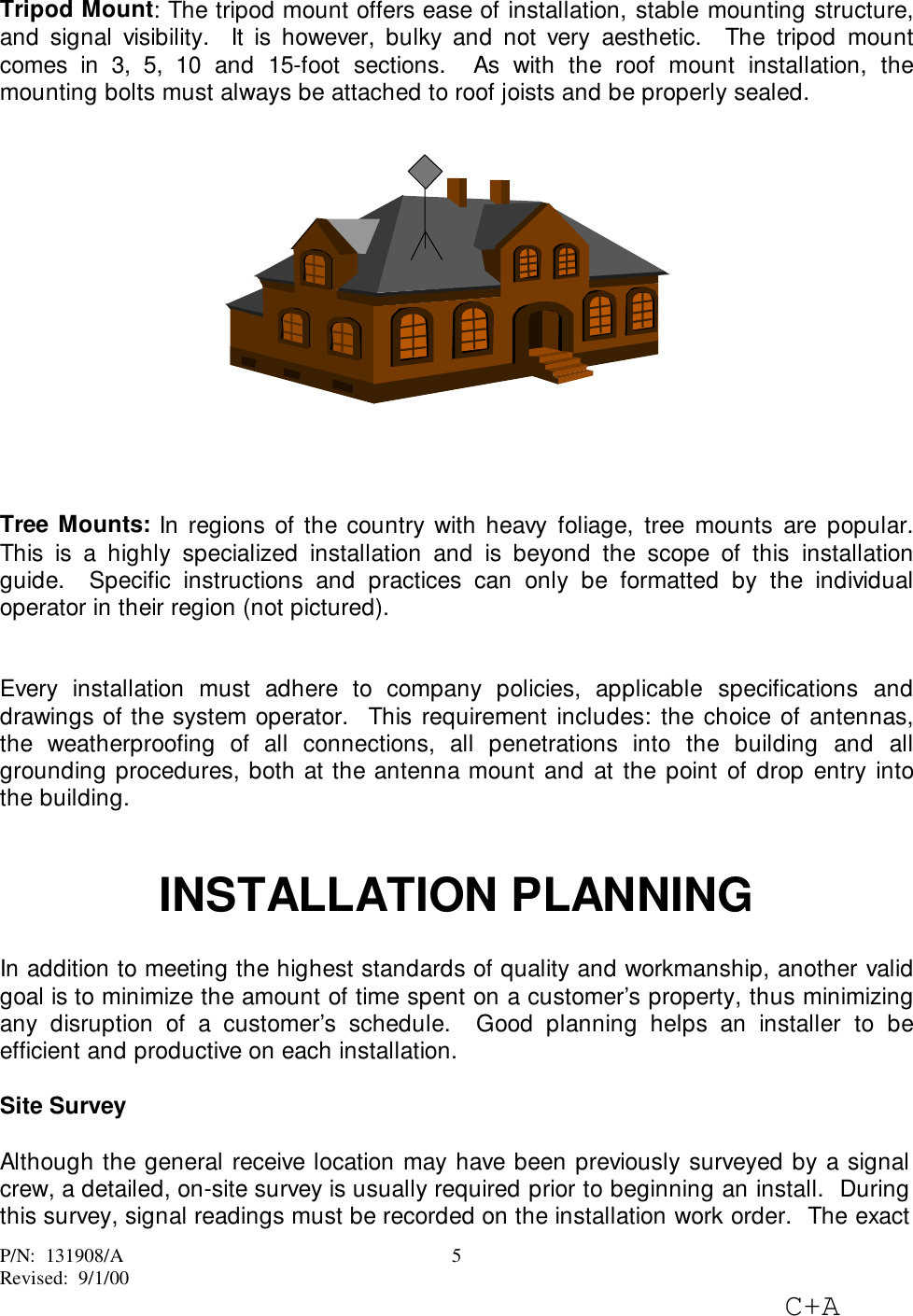 P/N:  131908/ARevised:  9/1/00C+A5Tripod Mount: The tripod mount offers ease of installation, stable mounting structure,and signal visibility.  It is however, bulky and not very aesthetic.  The tripod mountcomes in 3, 5, 10 and 15-foot sections.  As with the roof mount installation, themounting bolts must always be attached to roof joists and be properly sealed.Tree Mounts: In regions of the country with heavy foliage, tree mounts are popular.This is a highly specialized installation and is beyond the scope of this installationguide.  Specific instructions and practices can only be formatted by the individualoperator in their region (not pictured).Every installation must adhere to company policies, applicable specifications anddrawings of the system operator.  This requirement includes: the choice of antennas,the weatherproofing of all connections, all penetrations into the building and allgrounding procedures, both at the antenna mount and at the point of drop entry intothe building.INSTALLATION PLANNINGIn addition to meeting the highest standards of quality and workmanship, another validgoal is to minimize the amount of time spent on a customer’s property, thus minimizingany disruption of a customer’s schedule.  Good planning helps an installer to beefficient and productive on each installation.Site SurveyAlthough the general receive location may have been previously surveyed by a signalcrew, a detailed, on-site survey is usually required prior to beginning an install.  Duringthis survey, signal readings must be recorded on the installation work order.  The exact