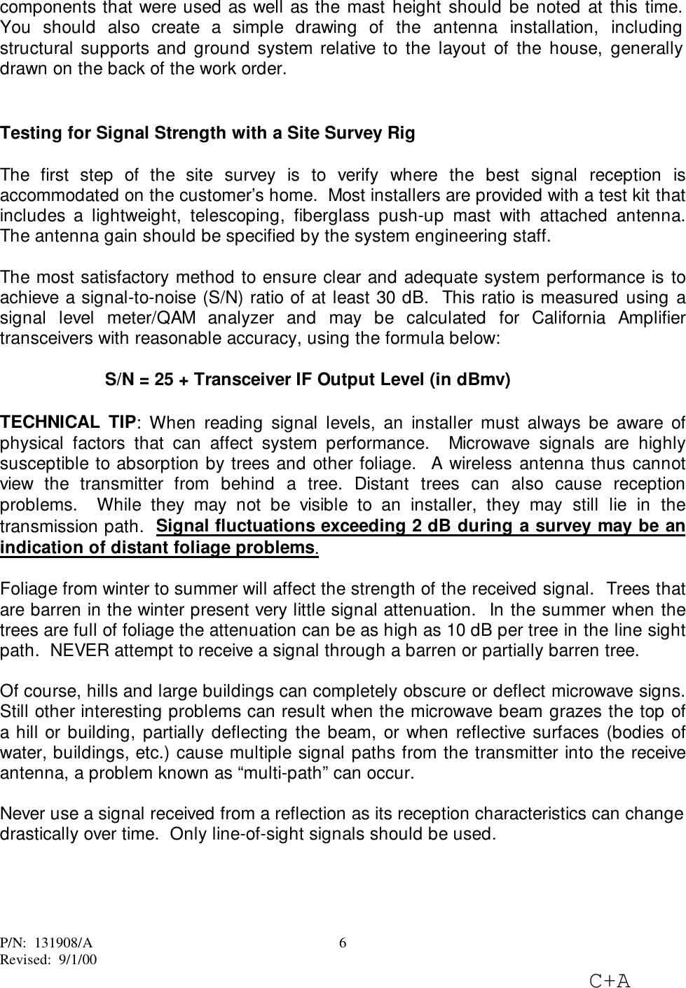 P/N:  131908/ARevised:  9/1/00C+A6components that were used as well as the mast height should be noted at this time.You should also create a simple drawing of the antenna installation, includingstructural supports and ground system relative to the layout of the house, generallydrawn on the back of the work order.Testing for Signal Strength with a Site Survey RigThe first step of the site survey is to verify where the best signal reception isaccommodated on the customer’s home.  Most installers are provided with a test kit thatincludes a lightweight, telescoping, fiberglass push-up mast with attached antenna.The antenna gain should be specified by the system engineering staff.The most satisfactory method to ensure clear and adequate system performance is toachieve a signal-to-noise (S/N) ratio of at least 30 dB.  This ratio is measured using asignal level meter/QAM analyzer and may be calculated for California Amplifiertransceivers with reasonable accuracy, using the formula below:S/N = 25 + Transceiver IF Output Level (in dBmv)TECHNICAL TIP: When reading signal levels, an installer must always be aware ofphysical factors that can affect system performance.  Microwave signals are highlysusceptible to absorption by trees and other foliage.  A wireless antenna thus cannotview the transmitter from behind a tree. Distant trees can also cause receptionproblems.  While they may not be visible to an installer, they may still lie in thetransmission path.  Signal fluctuations exceeding 2 dB during a survey may be anindication of distant foliage problems.Foliage from winter to summer will affect the strength of the received signal.  Trees thatare barren in the winter present very little signal attenuation.  In the summer when thetrees are full of foliage the attenuation can be as high as 10 dB per tree in the line sightpath.  NEVER attempt to receive a signal through a barren or partially barren tree.Of course, hills and large buildings can completely obscure or deflect microwave signs.Still other interesting problems can result when the microwave beam grazes the top ofa hill or building, partially deflecting the beam, or when reflective surfaces (bodies ofwater, buildings, etc.) cause multiple signal paths from the transmitter into the receiveantenna, a problem known as “multi-path” can occur.Never use a signal received from a reflection as its reception characteristics can changedrastically over time.  Only line-of-sight signals should be used.