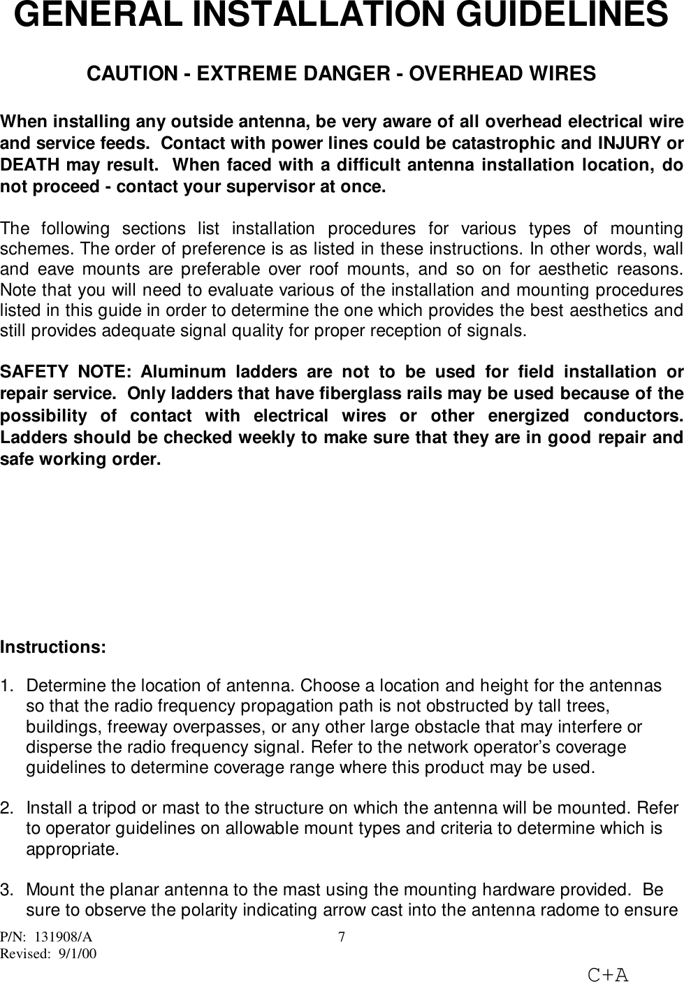 P/N:  131908/ARevised:  9/1/00C+A7GENERAL INSTALLATION GUIDELINESCAUTION - EXTREME DANGER - OVERHEAD WIRESWhen installing any outside antenna, be very aware of all overhead electrical wireand service feeds.  Contact with power lines could be catastrophic and INJURY orDEATH may result.  When faced with a difficult antenna installation location, donot proceed - contact your supervisor at once.The following sections list installation procedures for various types of mountingschemes. The order of preference is as listed in these instructions. In other words, walland eave mounts are preferable over roof mounts, and so on for aesthetic reasons.Note that you will need to evaluate various of the installation and mounting procedureslisted in this guide in order to determine the one which provides the best aesthetics andstill provides adequate signal quality for proper reception of signals.SAFETY NOTE: Aluminum ladders are not to be used for field installation orrepair service.  Only ladders that have fiberglass rails may be used because of thepossibility of contact with electrical wires or other energized conductors.Ladders should be checked weekly to make sure that they are in good repair andsafe working order.Instructions:1.  Determine the location of antenna. Choose a location and height for the antennasso that the radio frequency propagation path is not obstructed by tall trees,buildings, freeway overpasses, or any other large obstacle that may interfere ordisperse the radio frequency signal. Refer to the network operator’s coverageguidelines to determine coverage range where this product may be used. 2.  Install a tripod or mast to the structure on which the antenna will be mounted. Referto operator guidelines on allowable mount types and criteria to determine which isappropriate. 3.  Mount the planar antenna to the mast using the mounting hardware provided.  Besure to observe the polarity indicating arrow cast into the antenna radome to ensure