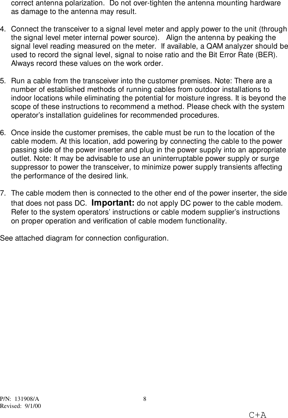 P/N:  131908/ARevised:  9/1/00C+A8correct antenna polarization.  Do not over-tighten the antenna mounting hardwareas damage to the antenna may result.4.  Connect the transceiver to a signal level meter and apply power to the unit (throughthe signal level meter internal power source).   Align the antenna by peaking thesignal level reading measured on the meter.  If available, a QAM analyzer should beused to record the signal level, signal to noise ratio and the Bit Error Rate (BER).Always record these values on the work order.5.  Run a cable from the transceiver into the customer premises. Note: There are anumber of established methods of running cables from outdoor installations toindoor locations while eliminating the potential for moisture ingress. It is beyond thescope of these instructions to recommend a method. Please check with the systemoperator’s installation guidelines for recommended procedures. 6.  Once inside the customer premises, the cable must be run to the location of thecable modem. At this location, add powering by connecting the cable to the powerpassing side of the power inserter and plug in the power supply into an appropriateoutlet. Note: It may be advisable to use an uninterruptable power supply or surgesuppressor to power the transceiver, to minimize power supply transients affectingthe performance of the desired link. 7.  The cable modem then is connected to the other end of the power inserter, the sidethat does not pass DC.  Important: do not apply DC power to the cable modem.Refer to the system operators’ instructions or cable modem supplier’s instructionson proper operation and verification of cable modem functionality.See attached diagram for connection configuration.