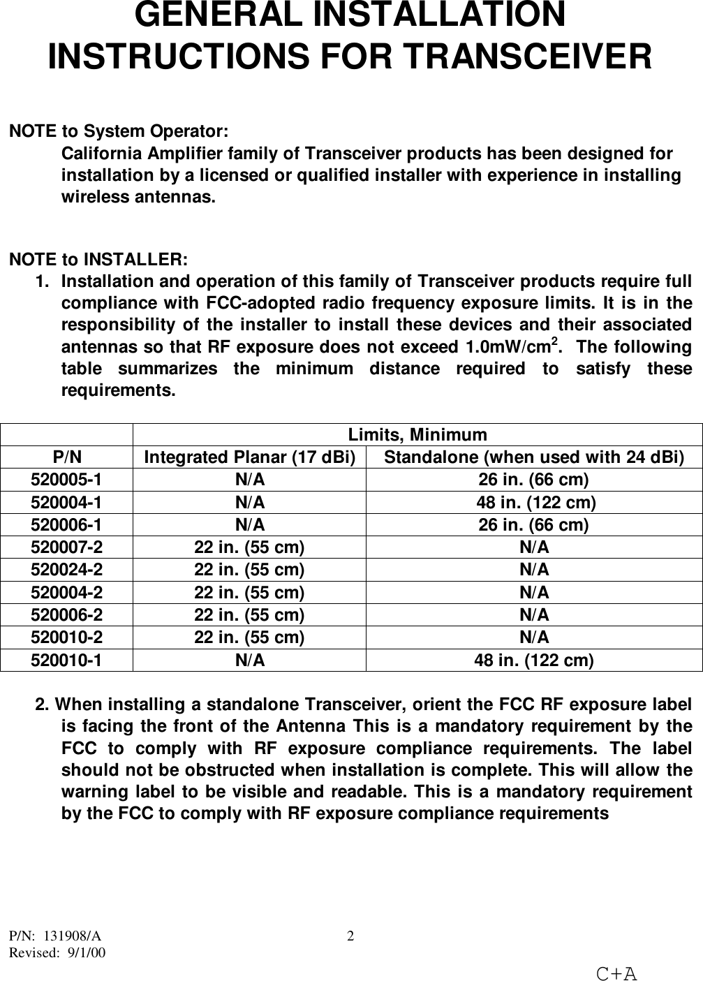 P/N:  131908/ARevised:  9/1/00C+A2GENERAL INSTALLATIONINSTRUCTIONS FOR TRANSCEIVERNOTE to System Operator:California Amplifier family of Transceiver products has been designed forinstallation by a licensed or qualified installer with experience in installingwireless antennas.NOTE to INSTALLER:1.  Installation and operation of this family of Transceiver products require fullcompliance with FCC-adopted radio frequency exposure limits. It is in theresponsibility of the installer to install these devices and their associatedantennas so that RF exposure does not exceed 1.0mW/cm2.  The followingtable summarizes the minimum distance required to satisfy theserequirements.Limits, MinimumP/N Integrated Planar (17 dBi) Standalone (when used with 24 dBi)520005-1 N/A 26 in. (66 cm)520004-1 N/A  48 in. (122 cm)520006-1 N/A 26 in. (66 cm)520007-2 22 in. (55 cm) N/A520024-2 22 in. (55 cm) N/A520004-2 22 in. (55 cm) N/A520006-2 22 in. (55 cm) N/A520010-2 22 in. (55 cm) N/A520010-1 N/A 48 in. (122 cm)2. When installing a standalone Transceiver, orient the FCC RF exposure labelis facing the front of the Antenna This is a mandatory requirement by theFCC to comply with RF exposure compliance requirements. The labelshould not be obstructed when installation is complete. This will allow thewarning label to be visible and readable. This is a mandatory requirementby the FCC to comply with RF exposure compliance requirements