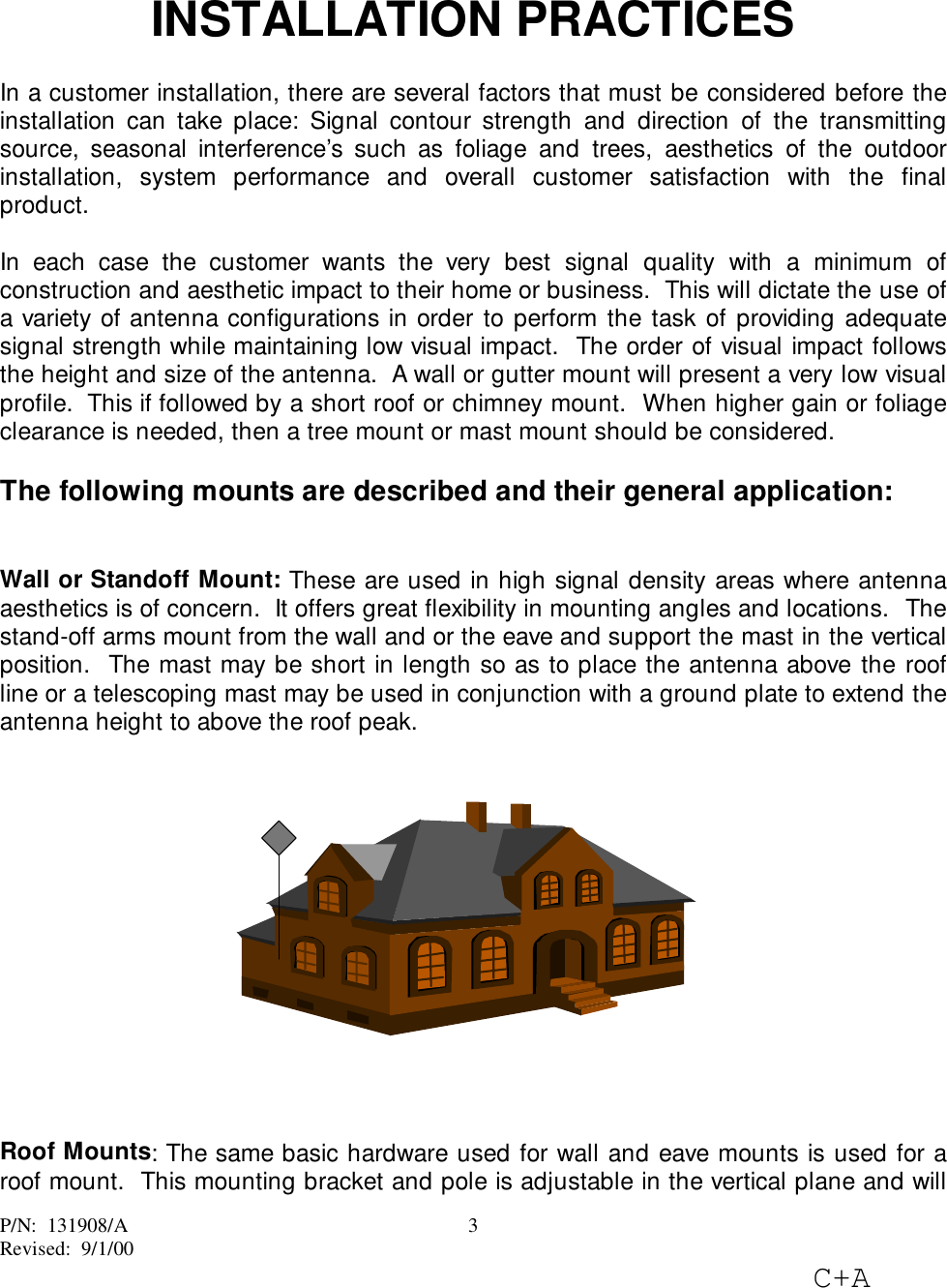 P/N:  131908/ARevised:  9/1/00C+A3INSTALLATION PRACTICESIn a customer installation, there are several factors that must be considered before theinstallation can take place: Signal contour strength and direction of the transmittingsource, seasonal interference’s such as foliage and trees, aesthetics of the outdoorinstallation, system performance and overall customer satisfaction with the finalproduct.In each case the customer wants the very best signal quality with a minimum ofconstruction and aesthetic impact to their home or business.  This will dictate the use ofa variety of antenna configurations in order to perform the task of providing adequatesignal strength while maintaining low visual impact.  The order of visual impact followsthe height and size of the antenna.  A wall or gutter mount will present a very low visualprofile.  This if followed by a short roof or chimney mount.  When higher gain or foliageclearance is needed, then a tree mount or mast mount should be considered.The following mounts are described and their general application:Wall or Standoff Mount: These are used in high signal density areas where antennaaesthetics is of concern.  It offers great flexibility in mounting angles and locations.  Thestand-off arms mount from the wall and or the eave and support the mast in the verticalposition.  The mast may be short in length so as to place the antenna above the roofline or a telescoping mast may be used in conjunction with a ground plate to extend theantenna height to above the roof peak.Roof Mounts: The same basic hardware used for wall and eave mounts is used for aroof mount.  This mounting bracket and pole is adjustable in the vertical plane and will