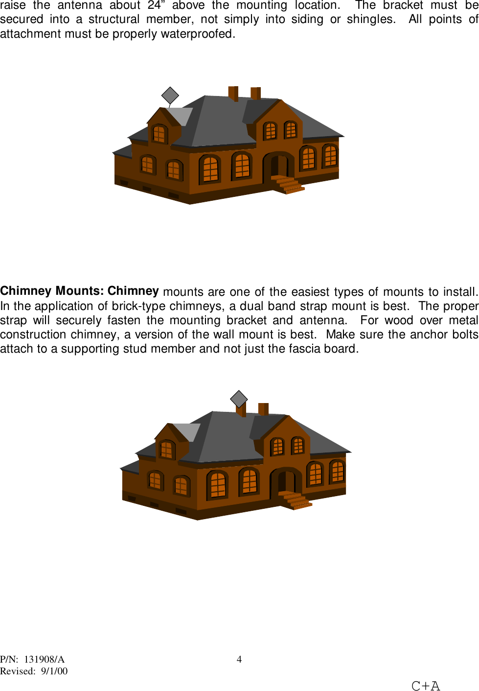 P/N:  131908/ARevised:  9/1/00C+A4raise the antenna about 24” above the mounting location.  The bracket must besecured into a structural member, not simply into siding or shingles.  All points ofattachment must be properly waterproofed.Chimney Mounts: Chimney mounts are one of the easiest types of mounts to install.In the application of brick-type chimneys, a dual band strap mount is best.  The properstrap will securely fasten the mounting bracket and antenna.  For wood over metalconstruction chimney, a version of the wall mount is best.  Make sure the anchor boltsattach to a supporting stud member and not just the fascia board.