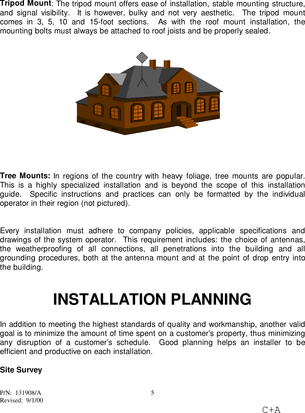 P/N:  131908/ARevised:  9/1/00C+A5Tripod Mount: The tripod mount offers ease of installation, stable mounting structure,and signal visibility.  It is however, bulky and not very aesthetic.  The tripod mountcomes in 3, 5, 10 and 15-foot sections.  As with the roof mount installation, themounting bolts must always be attached to roof joists and be properly sealed.Tree Mounts: In regions of the country with heavy foliage, tree mounts are popular.This is a highly specialized installation and is beyond the scope of this installationguide.  Specific instructions and practices can only be formatted by the individualoperator in their region (not pictured).Every installation must adhere to company policies, applicable specifications anddrawings of the system operator.  This requirement includes: the choice of antennas,the weatherproofing of all connections, all penetrations into the building and allgrounding procedures, both at the antenna mount and at the point of drop entry intothe building.INSTALLATION PLANNINGIn addition to meeting the highest standards of quality and workmanship, another validgoal is to minimize the amount of time spent on a customer’s property, thus minimizingany disruption of a customer’s schedule.  Good planning helps an installer to beefficient and productive on each installation.Site Survey