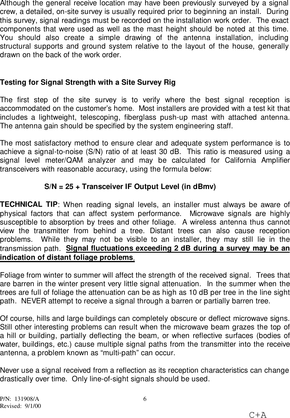 P/N:  131908/ARevised:  9/1/00C+A6Although the general receive location may have been previously surveyed by a signalcrew, a detailed, on-site survey is usually required prior to beginning an install.  Duringthis survey, signal readings must be recorded on the installation work order.  The exactcomponents that were used as well as the mast height should be noted at this time.You should also create a simple drawing of the antenna installation, includingstructural supports and ground system relative to the layout of the house, generallydrawn on the back of the work order.Testing for Signal Strength with a Site Survey RigThe first step of the site survey is to verify where the best signal reception isaccommodated on the customer’s home.  Most installers are provided with a test kit thatincludes a lightweight, telescoping, fiberglass push-up mast with attached antenna.The antenna gain should be specified by the system engineering staff.The most satisfactory method to ensure clear and adequate system performance is toachieve a signal-to-noise (S/N) ratio of at least 30 dB.  This ratio is measured using asignal level meter/QAM analyzer and may be calculated for California Amplifiertransceivers with reasonable accuracy, using the formula below:S/N = 25 + Transceiver IF Output Level (in dBmv)TECHNICAL TIP: When reading signal levels, an installer must always be aware ofphysical factors that can affect system performance.  Microwave signals are highlysusceptible to absorption by trees and other foliage.  A wireless antenna thus cannotview the transmitter from behind a tree. Distant trees can also cause receptionproblems.  While they may not be visible to an installer, they may still lie in thetransmission path.  Signal fluctuations exceeding 2 dB during a survey may be anindication of distant foliage problems.Foliage from winter to summer will affect the strength of the received signal.  Trees thatare barren in the winter present very little signal attenuation.  In the summer when thetrees are full of foliage the attenuation can be as high as 10 dB per tree in the line sightpath.  NEVER attempt to receive a signal through a barren or partially barren tree.Of course, hills and large buildings can completely obscure or deflect microwave signs.Still other interesting problems can result when the microwave beam grazes the top ofa hill or building, partially deflecting the beam, or when reflective surfaces (bodies ofwater, buildings, etc.) cause multiple signal paths from the transmitter into the receiveantenna, a problem known as “multi-path” can occur.Never use a signal received from a reflection as its reception characteristics can changedrastically over time.  Only line-of-sight signals should be used.