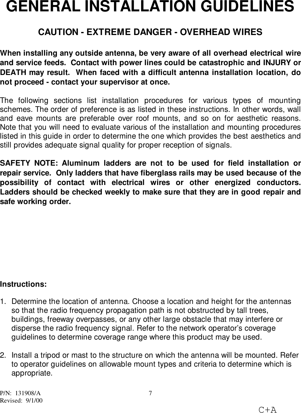 P/N:  131908/ARevised:  9/1/00C+A7GENERAL INSTALLATION GUIDELINESCAUTION - EXTREME DANGER - OVERHEAD WIRESWhen installing any outside antenna, be very aware of all overhead electrical wireand service feeds.  Contact with power lines could be catastrophic and INJURY orDEATH may result.  When faced with a difficult antenna installation location, donot proceed - contact your supervisor at once.The following sections list installation procedures for various types of mountingschemes. The order of preference is as listed in these instructions. In other words, walland eave mounts are preferable over roof mounts, and so on for aesthetic reasons.Note that you will need to evaluate various of the installation and mounting procedureslisted in this guide in order to determine the one which provides the best aesthetics andstill provides adequate signal quality for proper reception of signals.SAFETY NOTE: Aluminum ladders are not to be used for field installation orrepair service.  Only ladders that have fiberglass rails may be used because of thepossibility of contact with electrical wires or other energized conductors.Ladders should be checked weekly to make sure that they are in good repair andsafe working order.Instructions:1.  Determine the location of antenna. Choose a location and height for the antennasso that the radio frequency propagation path is not obstructed by tall trees,buildings, freeway overpasses, or any other large obstacle that may interfere ordisperse the radio frequency signal. Refer to the network operator’s coverageguidelines to determine coverage range where this product may be used. 2.  Install a tripod or mast to the structure on which the antenna will be mounted. Referto operator guidelines on allowable mount types and criteria to determine which isappropriate. 