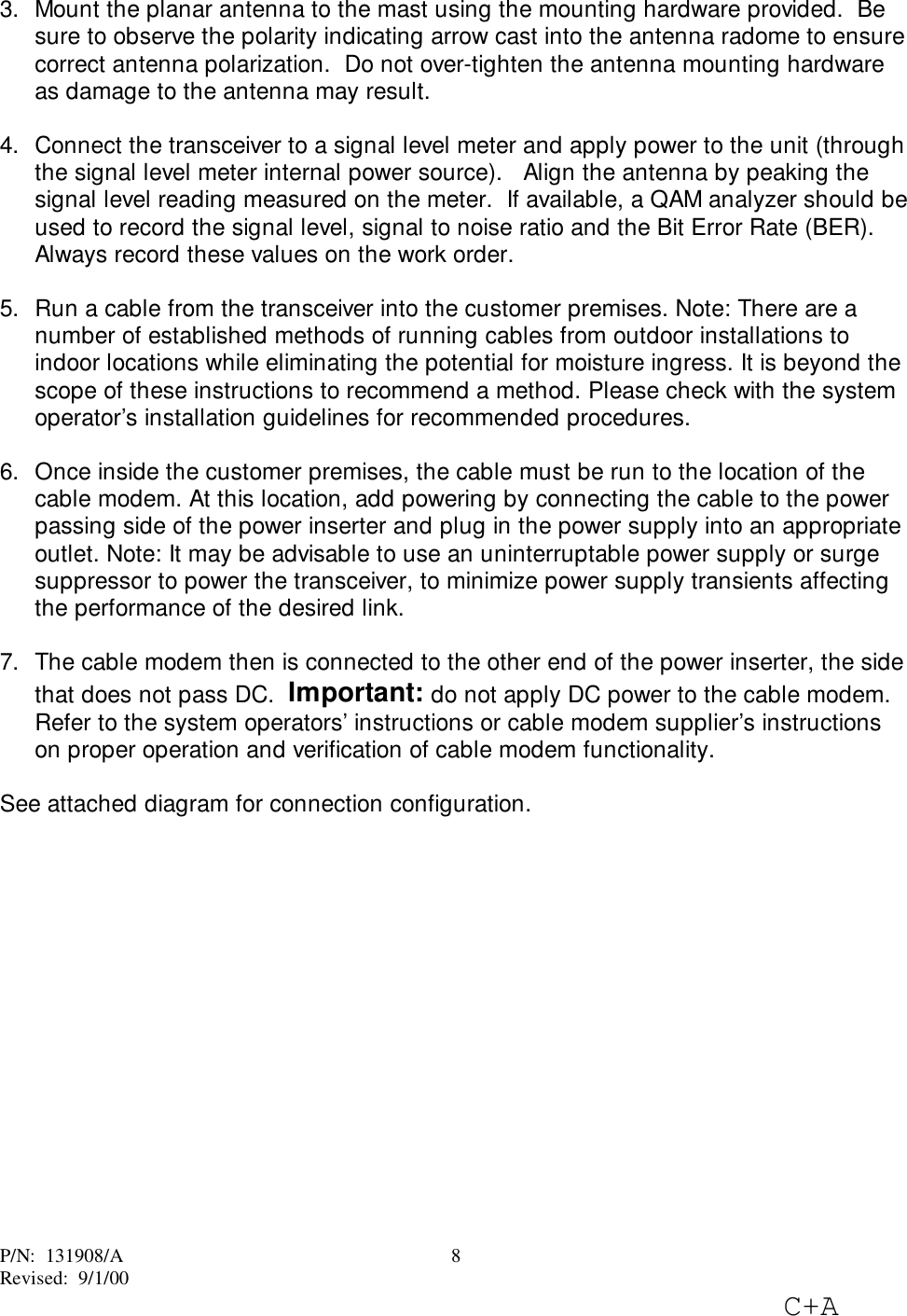 P/N:  131908/ARevised:  9/1/00C+A83.  Mount the planar antenna to the mast using the mounting hardware provided.  Besure to observe the polarity indicating arrow cast into the antenna radome to ensurecorrect antenna polarization.  Do not over-tighten the antenna mounting hardwareas damage to the antenna may result.4.  Connect the transceiver to a signal level meter and apply power to the unit (throughthe signal level meter internal power source).   Align the antenna by peaking thesignal level reading measured on the meter.  If available, a QAM analyzer should beused to record the signal level, signal to noise ratio and the Bit Error Rate (BER).Always record these values on the work order.5.  Run a cable from the transceiver into the customer premises. Note: There are anumber of established methods of running cables from outdoor installations toindoor locations while eliminating the potential for moisture ingress. It is beyond thescope of these instructions to recommend a method. Please check with the systemoperator’s installation guidelines for recommended procedures. 6.  Once inside the customer premises, the cable must be run to the location of thecable modem. At this location, add powering by connecting the cable to the powerpassing side of the power inserter and plug in the power supply into an appropriateoutlet. Note: It may be advisable to use an uninterruptable power supply or surgesuppressor to power the transceiver, to minimize power supply transients affectingthe performance of the desired link. 7.  The cable modem then is connected to the other end of the power inserter, the sidethat does not pass DC.  Important: do not apply DC power to the cable modem.Refer to the system operators’ instructions or cable modem supplier’s instructionson proper operation and verification of cable modem functionality.See attached diagram for connection configuration.