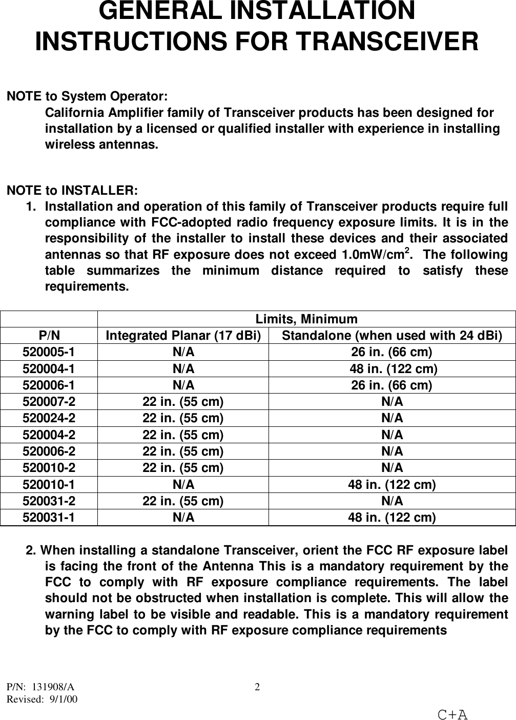 P/N:  131908/ARevised:  9/1/00C+A2GENERAL INSTALLATIONINSTRUCTIONS FOR TRANSCEIVERNOTE to System Operator:California Amplifier family of Transceiver products has been designed forinstallation by a licensed or qualified installer with experience in installingwireless antennas.NOTE to INSTALLER:1.  Installation and operation of this family of Transceiver products require fullcompliance with FCC-adopted radio frequency exposure limits. It is in theresponsibility of the installer to install these devices and their associatedantennas so that RF exposure does not exceed 1.0mW/cm2.  The followingtable summarizes the minimum distance required to satisfy theserequirements.Limits, MinimumP/N Integrated Planar (17 dBi) Standalone (when used with 24 dBi)520005-1 N/A 26 in. (66 cm)520004-1 N/A  48 in. (122 cm)520006-1 N/A 26 in. (66 cm)520007-2 22 in. (55 cm) N/A520024-2 22 in. (55 cm) N/A520004-2 22 in. (55 cm) N/A520006-2 22 in. (55 cm) N/A520010-2 22 in. (55 cm) N/A520010-1 N/A 48 in. (122 cm)520031-2 22 in. (55 cm) N/A520031-1 N/A 48 in. (122 cm)2. When installing a standalone Transceiver, orient the FCC RF exposure labelis facing the front of the Antenna This is a mandatory requirement by theFCC to comply with RF exposure compliance requirements. The labelshould not be obstructed when installation is complete. This will allow thewarning label to be visible and readable. This is a mandatory requirementby the FCC to comply with RF exposure compliance requirements