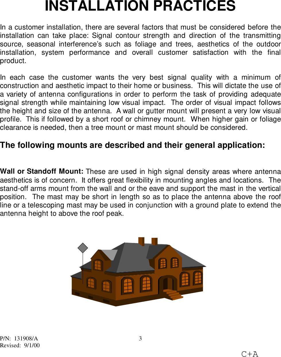 P/N:  131908/ARevised:  9/1/00C+A3INSTALLATION PRACTICESIn a customer installation, there are several factors that must be considered before theinstallation can take place: Signal contour strength and direction of the transmittingsource, seasonal interference’s such as foliage and trees, aesthetics of the outdoorinstallation, system performance and overall customer satisfaction with the finalproduct.In each case the customer wants the very best signal quality with a minimum ofconstruction and aesthetic impact to their home or business.  This will dictate the use ofa variety of antenna configurations in order to perform the task of providing adequatesignal strength while maintaining low visual impact.  The order of visual impact followsthe height and size of the antenna.  A wall or gutter mount will present a very low visualprofile.  This if followed by a short roof or chimney mount.  When higher gain or foliageclearance is needed, then a tree mount or mast mount should be considered.The following mounts are described and their general application:Wall or Standoff Mount: These are used in high signal density areas where antennaaesthetics is of concern.  It offers great flexibility in mounting angles and locations.  Thestand-off arms mount from the wall and or the eave and support the mast in the verticalposition.  The mast may be short in length so as to place the antenna above the roofline or a telescoping mast may be used in conjunction with a ground plate to extend theantenna height to above the roof peak.