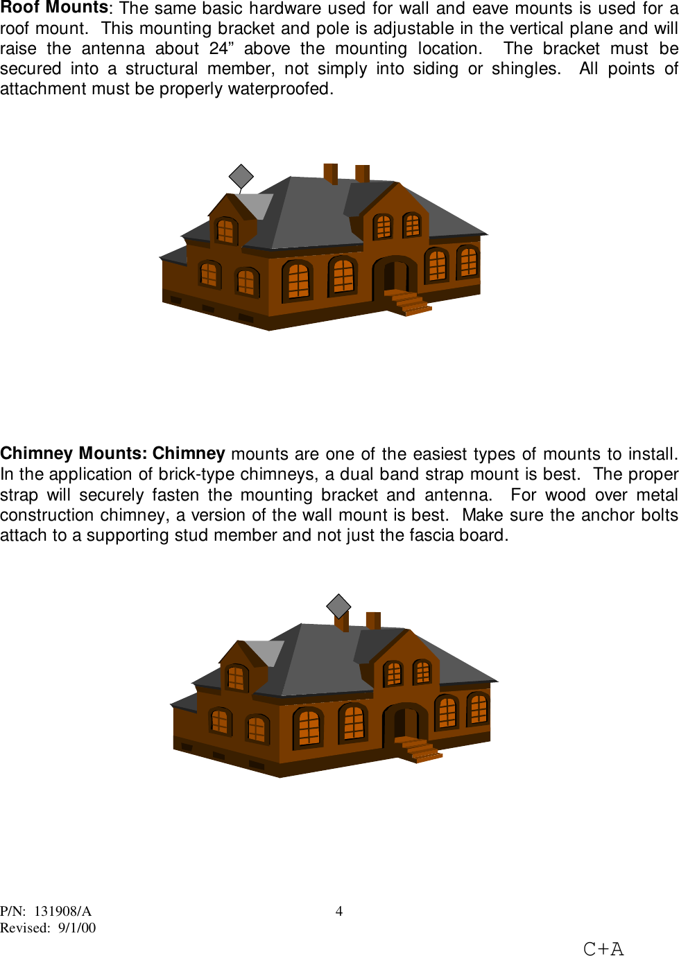 P/N:  131908/ARevised:  9/1/00C+A4Roof Mounts: The same basic hardware used for wall and eave mounts is used for aroof mount.  This mounting bracket and pole is adjustable in the vertical plane and willraise the antenna about 24” above the mounting location.  The bracket must besecured into a structural member, not simply into siding or shingles.  All points ofattachment must be properly waterproofed.Chimney Mounts: Chimney mounts are one of the easiest types of mounts to install.In the application of brick-type chimneys, a dual band strap mount is best.  The properstrap will securely fasten the mounting bracket and antenna.  For wood over metalconstruction chimney, a version of the wall mount is best.  Make sure the anchor boltsattach to a supporting stud member and not just the fascia board.