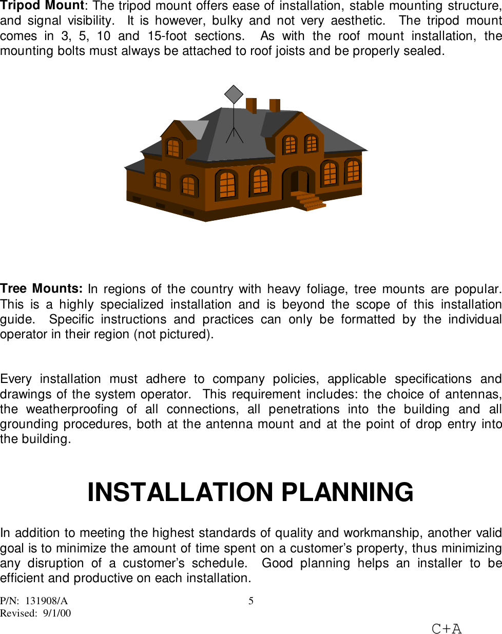 P/N:  131908/ARevised:  9/1/00C+A5Tripod Mount: The tripod mount offers ease of installation, stable mounting structure,and signal visibility.  It is however, bulky and not very aesthetic.  The tripod mountcomes in 3, 5, 10 and 15-foot sections.  As with the roof mount installation, themounting bolts must always be attached to roof joists and be properly sealed.Tree Mounts: In regions of the country with heavy foliage, tree mounts are popular.This is a highly specialized installation and is beyond the scope of this installationguide.  Specific instructions and practices can only be formatted by the individualoperator in their region (not pictured).Every installation must adhere to company policies, applicable specifications anddrawings of the system operator.  This requirement includes: the choice of antennas,the weatherproofing of all connections, all penetrations into the building and allgrounding procedures, both at the antenna mount and at the point of drop entry intothe building.INSTALLATION PLANNINGIn addition to meeting the highest standards of quality and workmanship, another validgoal is to minimize the amount of time spent on a customer’s property, thus minimizingany disruption of a customer’s schedule.  Good planning helps an installer to beefficient and productive on each installation.