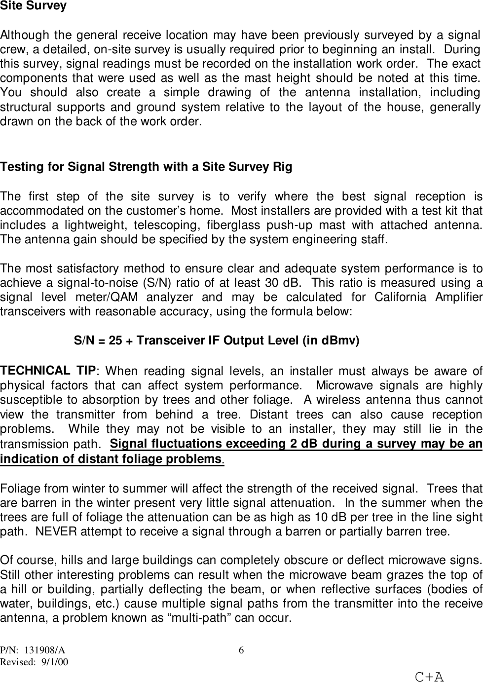 P/N:  131908/ARevised:  9/1/00C+A6Site SurveyAlthough the general receive location may have been previously surveyed by a signalcrew, a detailed, on-site survey is usually required prior to beginning an install.  Duringthis survey, signal readings must be recorded on the installation work order.  The exactcomponents that were used as well as the mast height should be noted at this time.You should also create a simple drawing of the antenna installation, includingstructural supports and ground system relative to the layout of the house, generallydrawn on the back of the work order.Testing for Signal Strength with a Site Survey RigThe first step of the site survey is to verify where the best signal reception isaccommodated on the customer’s home.  Most installers are provided with a test kit thatincludes a lightweight, telescoping, fiberglass push-up mast with attached antenna.The antenna gain should be specified by the system engineering staff.The most satisfactory method to ensure clear and adequate system performance is toachieve a signal-to-noise (S/N) ratio of at least 30 dB.  This ratio is measured using asignal level meter/QAM analyzer and may be calculated for California Amplifiertransceivers with reasonable accuracy, using the formula below:S/N = 25 + Transceiver IF Output Level (in dBmv)TECHNICAL TIP: When reading signal levels, an installer must always be aware ofphysical factors that can affect system performance.  Microwave signals are highlysusceptible to absorption by trees and other foliage.  A wireless antenna thus cannotview the transmitter from behind a tree. Distant trees can also cause receptionproblems.  While they may not be visible to an installer, they may still lie in thetransmission path.  Signal fluctuations exceeding 2 dB during a survey may be anindication of distant foliage problems.Foliage from winter to summer will affect the strength of the received signal.  Trees thatare barren in the winter present very little signal attenuation.  In the summer when thetrees are full of foliage the attenuation can be as high as 10 dB per tree in the line sightpath.  NEVER attempt to receive a signal through a barren or partially barren tree.Of course, hills and large buildings can completely obscure or deflect microwave signs.Still other interesting problems can result when the microwave beam grazes the top ofa hill or building, partially deflecting the beam, or when reflective surfaces (bodies ofwater, buildings, etc.) cause multiple signal paths from the transmitter into the receiveantenna, a problem known as “multi-path” can occur.