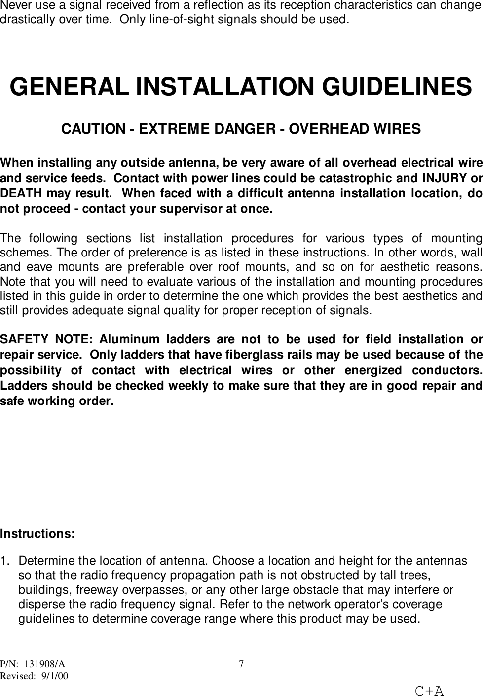 P/N:  131908/ARevised:  9/1/00C+A7Never use a signal received from a reflection as its reception characteristics can changedrastically over time.  Only line-of-sight signals should be used.GENERAL INSTALLATION GUIDELINESCAUTION - EXTREME DANGER - OVERHEAD WIRESWhen installing any outside antenna, be very aware of all overhead electrical wireand service feeds.  Contact with power lines could be catastrophic and INJURY orDEATH may result.  When faced with a difficult antenna installation location, donot proceed - contact your supervisor at once.The following sections list installation procedures for various types of mountingschemes. The order of preference is as listed in these instructions. In other words, walland eave mounts are preferable over roof mounts, and so on for aesthetic reasons.Note that you will need to evaluate various of the installation and mounting procedureslisted in this guide in order to determine the one which provides the best aesthetics andstill provides adequate signal quality for proper reception of signals.SAFETY NOTE: Aluminum ladders are not to be used for field installation orrepair service.  Only ladders that have fiberglass rails may be used because of thepossibility of contact with electrical wires or other energized conductors.Ladders should be checked weekly to make sure that they are in good repair andsafe working order.Instructions:1.  Determine the location of antenna. Choose a location and height for the antennasso that the radio frequency propagation path is not obstructed by tall trees,buildings, freeway overpasses, or any other large obstacle that may interfere ordisperse the radio frequency signal. Refer to the network operator’s coverageguidelines to determine coverage range where this product may be used. 