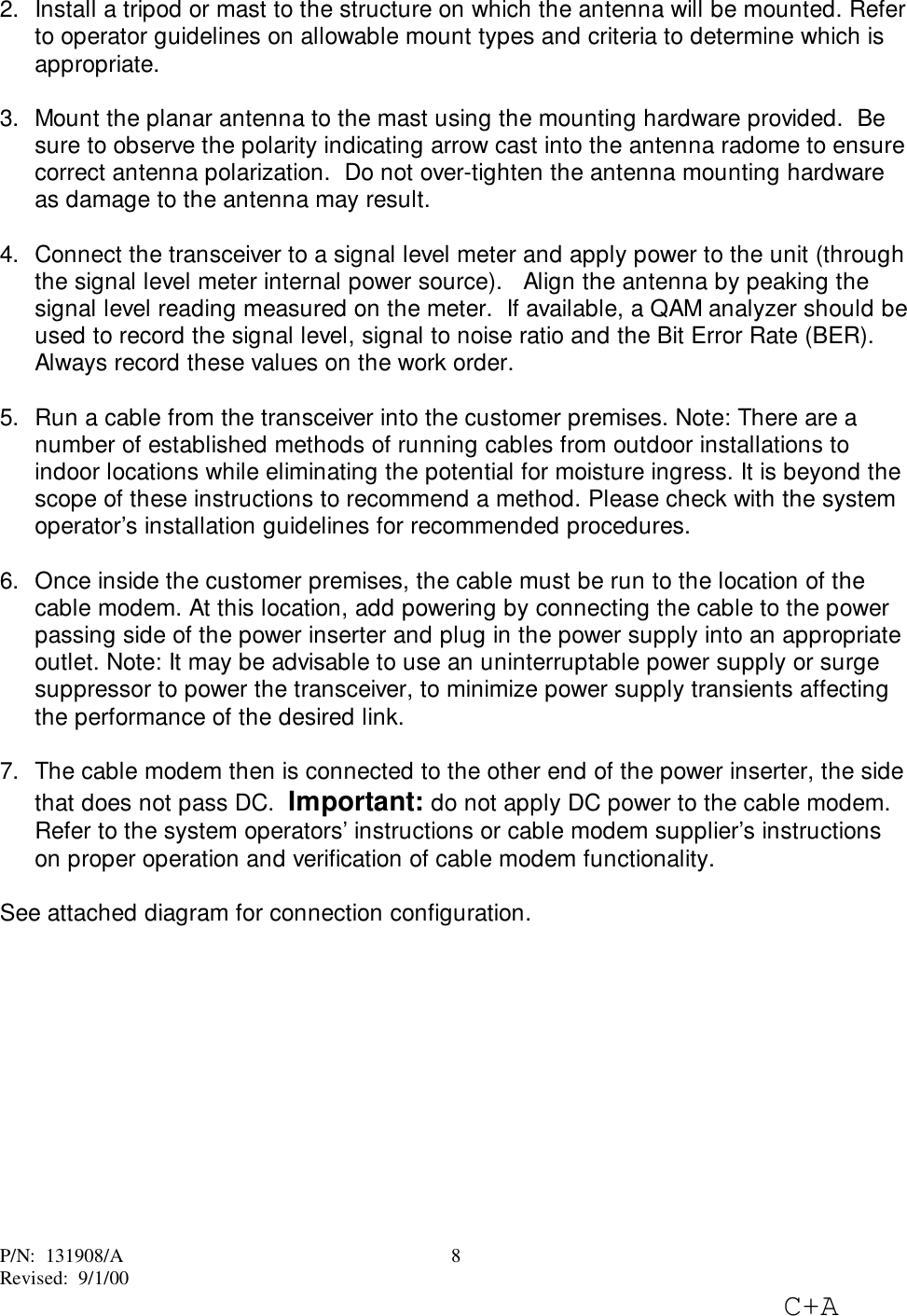 P/N:  131908/ARevised:  9/1/00C+A82.  Install a tripod or mast to the structure on which the antenna will be mounted. Referto operator guidelines on allowable mount types and criteria to determine which isappropriate. 3.  Mount the planar antenna to the mast using the mounting hardware provided.  Besure to observe the polarity indicating arrow cast into the antenna radome to ensurecorrect antenna polarization.  Do not over-tighten the antenna mounting hardwareas damage to the antenna may result.4.  Connect the transceiver to a signal level meter and apply power to the unit (throughthe signal level meter internal power source).   Align the antenna by peaking thesignal level reading measured on the meter.  If available, a QAM analyzer should beused to record the signal level, signal to noise ratio and the Bit Error Rate (BER).Always record these values on the work order.5.  Run a cable from the transceiver into the customer premises. Note: There are anumber of established methods of running cables from outdoor installations toindoor locations while eliminating the potential for moisture ingress. It is beyond thescope of these instructions to recommend a method. Please check with the systemoperator’s installation guidelines for recommended procedures. 6.  Once inside the customer premises, the cable must be run to the location of thecable modem. At this location, add powering by connecting the cable to the powerpassing side of the power inserter and plug in the power supply into an appropriateoutlet. Note: It may be advisable to use an uninterruptable power supply or surgesuppressor to power the transceiver, to minimize power supply transients affectingthe performance of the desired link. 7.  The cable modem then is connected to the other end of the power inserter, the sidethat does not pass DC.  Important: do not apply DC power to the cable modem.Refer to the system operators’ instructions or cable modem supplier’s instructionson proper operation and verification of cable modem functionality.See attached diagram for connection configuration.