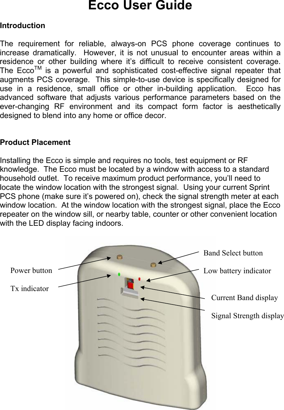 Ecco User Guide  Introduction  The requirement for reliable, always-on PCS phone coverage continues to increase dramatically.  However, it is not unusual to encounter areas within a residence or other building where it’s difficult to receive consistent coverage.  The EccoTM is a powerful and sophisticated cost-effective signal repeater that augments PCS coverage.  This simple-to-use device is specifically designed for use in a residence, small office or other in-building application.  Ecco has advanced software that adjusts various performance parameters based on the ever-changing RF environment and its compact form factor is aesthetically designed to blend into any home or office decor.   Product Placement  Installing the Ecco is simple and requires no tools, test equipment or RF knowledge.  The Ecco must be located by a window with access to a standard household outlet.  To receive maximum product performance, you’ll need to locate the window location with the strongest signal.  Using your current Sprint PCS phone (make sure it’s powered on), check the signal strength meter at each window location.  At the window location with the strongest signal, place the Ecco repeater on the window sill, or nearby table, counter or other convenient location with the LED display facing indoors.   Power button  Tx indicator Band Select button  Low battery indicator       Current Band display      Signal Strength display  