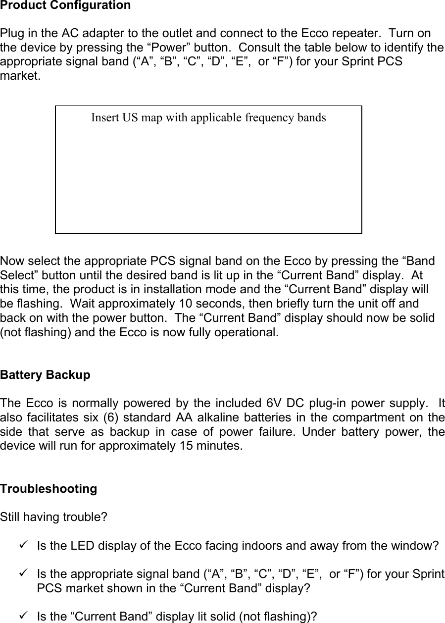  Product Configuration  Plug in the AC adapter to the outlet and connect to the Ecco repeater.  Turn on the device by pressing the “Power” button.  Consult the table below to identify the appropriate signal band (“A”, “B”, “C”, “D”, “E”,  or “F”) for your Sprint PCS market.               Now select the appropriate PCS signal band on the Ecco by pressing the “Band Select” button until the desired band is lit up in the “Current Band” display.  At this time, the product is in installation mode and the “Current Band” display will be flashing.  Wait approximately 10 seconds, then briefly turn the unit off and back on with the power button.  The “Current Band” display should now be solid (not flashing) and the Ecco is now fully operational.   Battery Backup  The Ecco is normally powered by the included 6V DC plug-in power supply.  It also facilitates six (6) standard AA alkaline batteries in the compartment on the side that serve as backup in case of power failure. Under battery power, the device will run for approximately 15 minutes.   Troubleshooting  Still having trouble?  9  Is the LED display of the Ecco facing indoors and away from the window?  9  Is the appropriate signal band (“A”, “B”, “C”, “D”, “E”,  or “F”) for your Sprint PCS market shown in the “Current Band” display?  9  Is the “Current Band” display lit solid (not flashing)?  Insert US map with applicable frequency bands 