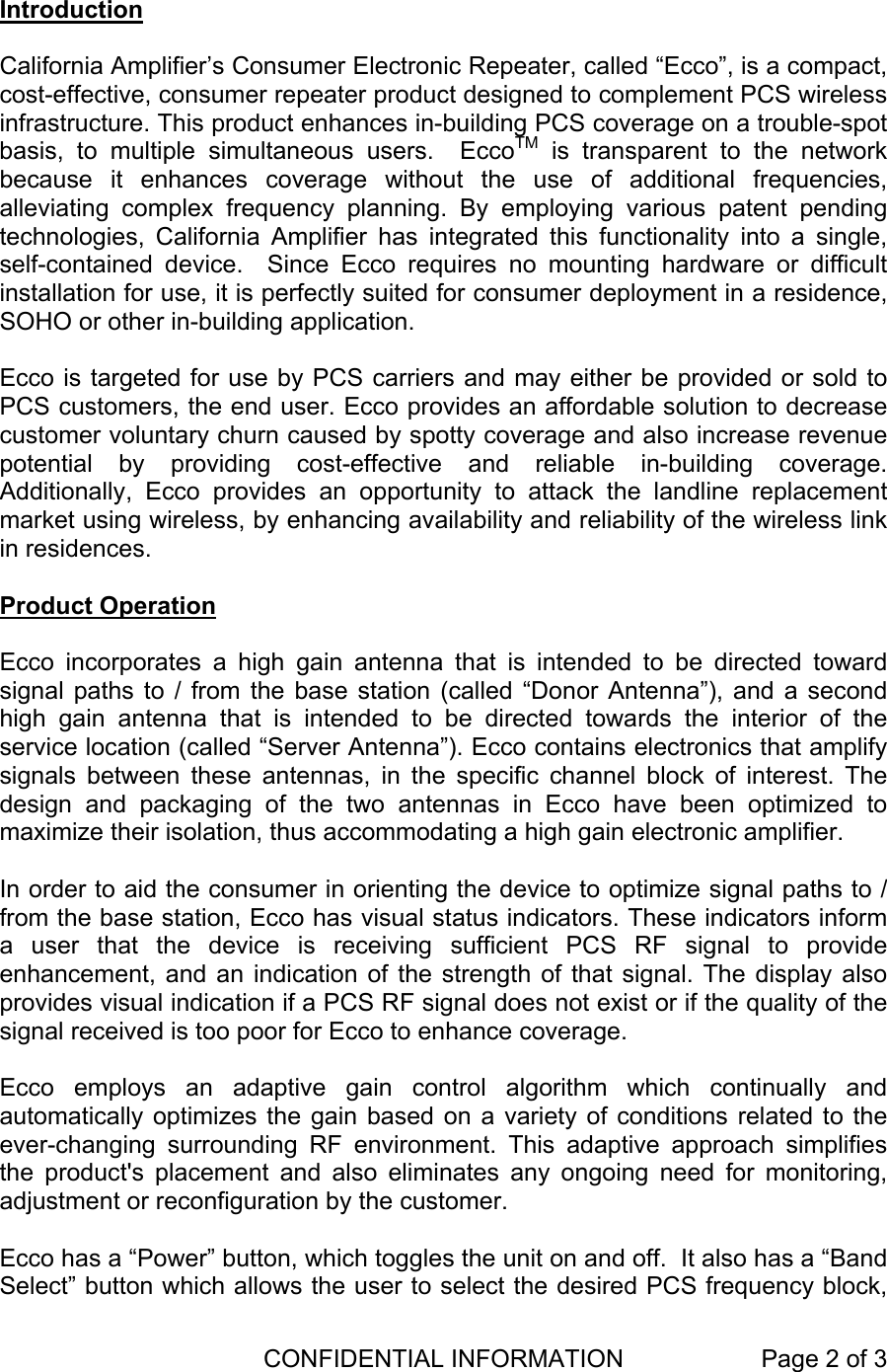  CONFIDENTIAL INFORMATION  Page 2 of 3    Introduction  California Amplifier’s Consumer Electronic Repeater, called “Ecco”, is a compact, cost-effective, consumer repeater product designed to complement PCS wireless infrastructure. This product enhances in-building PCS coverage on a trouble-spot basis, to multiple simultaneous users.  EccoTM is transparent to the network because it enhances coverage without the use of additional frequencies, alleviating complex frequency planning. By employing various patent pending technologies, California Amplifier has integrated this functionality into a single, self-contained device.  Since Ecco requires no mounting hardware or difficult installation for use, it is perfectly suited for consumer deployment in a residence, SOHO or other in-building application.      Ecco is targeted for use by PCS carriers and may either be provided or sold to PCS customers, the end user. Ecco provides an affordable solution to decrease customer voluntary churn caused by spotty coverage and also increase revenue potential by providing cost-effective and reliable in-building coverage. Additionally, Ecco provides an opportunity to attack the landline replacement market using wireless, by enhancing availability and reliability of the wireless link in residences.  Product Operation  Ecco incorporates a high gain antenna that is intended to be directed toward signal paths to / from the base station (called “Donor Antenna”), and a second high gain antenna that is intended to be directed towards the interior of the service location (called “Server Antenna”). Ecco contains electronics that amplify signals between these antennas, in the specific channel block of interest. The design and packaging of the two antennas in Ecco have been optimized to maximize their isolation, thus accommodating a high gain electronic amplifier.   In order to aid the consumer in orienting the device to optimize signal paths to / from the base station, Ecco has visual status indicators. These indicators inform a user that the device is receiving sufficient PCS RF signal to provide enhancement, and an indication of the strength of that signal. The display also provides visual indication if a PCS RF signal does not exist or if the quality of the signal received is too poor for Ecco to enhance coverage.  Ecco employs an adaptive gain control algorithm which continually and automatically optimizes the gain based on a variety of conditions related to the ever-changing surrounding RF environment. This adaptive approach simplifies the product&apos;s placement and also eliminates any ongoing need for monitoring, adjustment or reconfiguration by the customer.   Ecco has a “Power” button, which toggles the unit on and off.  It also has a “Band Select” button which allows the user to select the desired PCS frequency block, 