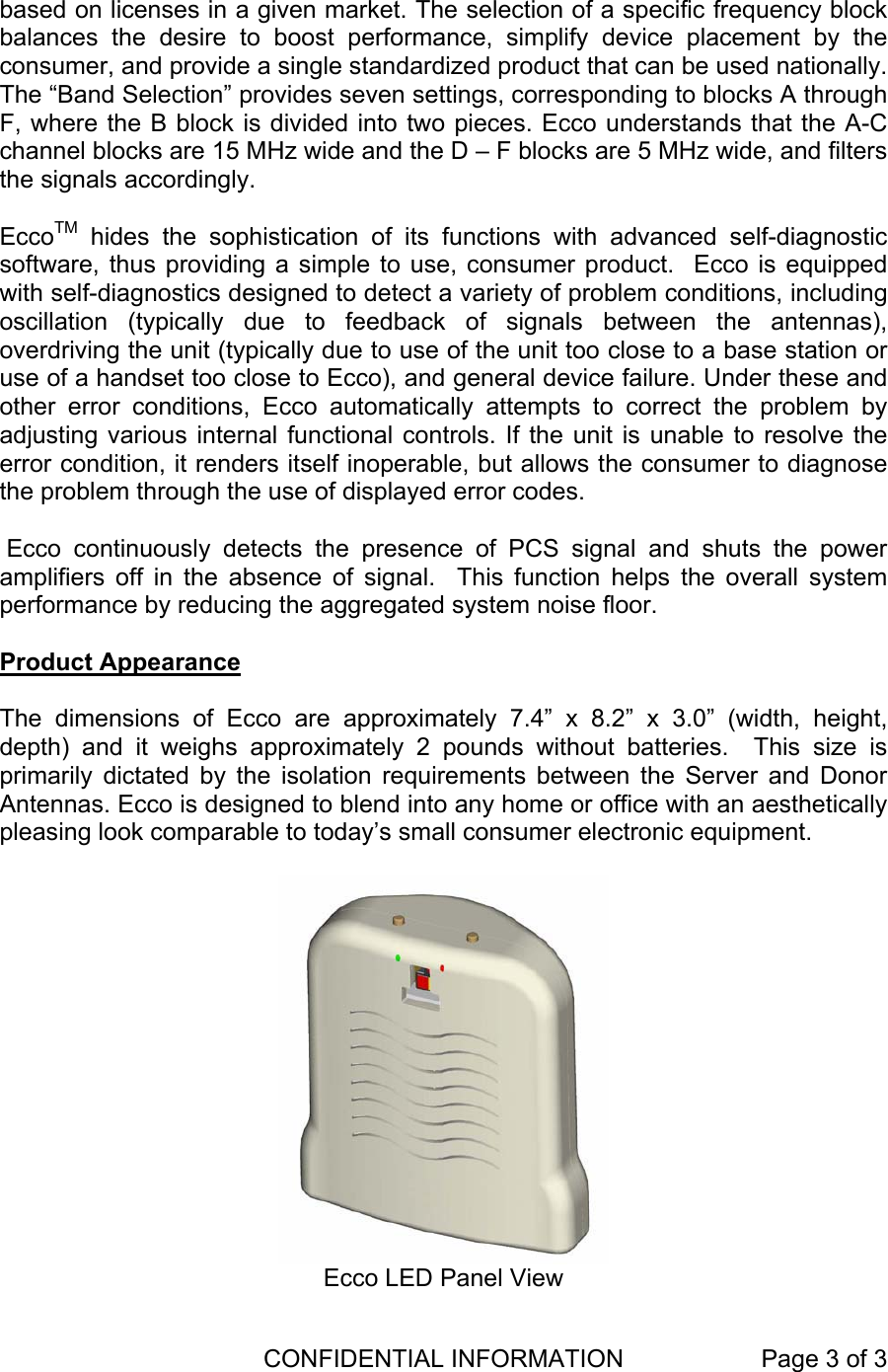  CONFIDENTIAL INFORMATION  Page 3 of 3    based on licenses in a given market. The selection of a specific frequency block balances the desire to boost performance, simplify device placement by the consumer, and provide a single standardized product that can be used nationally. The “Band Selection” provides seven settings, corresponding to blocks A through F, where the B block is divided into two pieces. Ecco understands that the A-C channel blocks are 15 MHz wide and the D – F blocks are 5 MHz wide, and filters the signals accordingly.    EccoTM hides the sophistication of its functions with advanced self-diagnostic software, thus providing a simple to use, consumer product.  Ecco is equipped with self-diagnostics designed to detect a variety of problem conditions, including oscillation (typically due to feedback of signals between the antennas), overdriving the unit (typically due to use of the unit too close to a base station or use of a handset too close to Ecco), and general device failure. Under these and other error conditions, Ecco automatically attempts to correct the problem by adjusting various internal functional controls. If the unit is unable to resolve the error condition, it renders itself inoperable, but allows the consumer to diagnose the problem through the use of displayed error codes.    Ecco continuously detects the presence of PCS signal and shuts the power amplifiers off in the absence of signal.  This function helps the overall system performance by reducing the aggregated system noise floor.  Product Appearance  The dimensions of Ecco are approximately 7.4” x 8.2” x 3.0” (width, height, depth) and it weighs approximately 2 pounds without batteries.  This size is primarily dictated by the isolation requirements between the Server and Donor Antennas. Ecco is designed to blend into any home or office with an aesthetically pleasing look comparable to today’s small consumer electronic equipment.     Ecco LED Panel View 