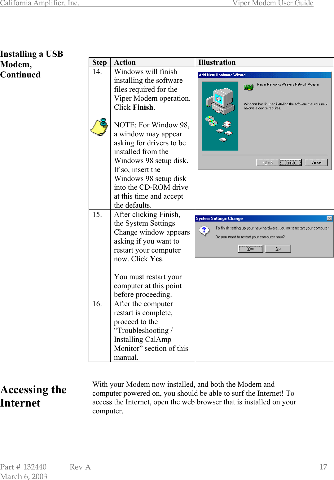 California Amplifier, Inc.       Viper Modem User Guide Part # 132440  Rev A                                                   17 March 6, 2003   Installing a USB Modem, Continued                                   Accessing the Internet        Step  Action  Illustration 14.  Windows will finish installing the software files required for the Viper Modem operation. Click Finish.  NOTE: For Window 98, a window may appear asking for drivers to be installed from the Windows 98 setup disk. If so, insert the Windows 98 setup disk into the CD-ROM drive at this time and accept the defaults.  15.  After clicking Finish, the System Settings Change window appears asking if you want to restart your computer now. Click Yes.  You must restart your computer at this point before proceeding.  16.  After the computer restart is complete, proceed to the “Troubleshooting / Installing CalAmp Monitor” section of this manual.    With your Modem now installed, and both the Modem and computer powered on, you should be able to surf the Internet! To access the Internet, open the web browser that is installed on your computer.     