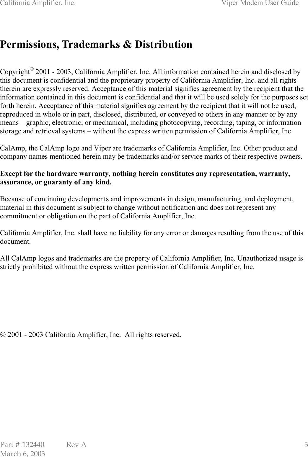 California Amplifier, Inc.       Viper Modem User Guide Part # 132440  Rev A                                                   3 March 6, 2003  Permissions, Trademarks &amp; Distribution   Copyright© 2001 - 2003, California Amplifier, Inc. All information contained herein and disclosed by this document is confidential and the proprietary property of California Amplifier, Inc. and all rights therein are expressly reserved. Acceptance of this material signifies agreement by the recipient that the information contained in this document is confidential and that it will be used solely for the purposes set forth herein. Acceptance of this material signifies agreement by the recipient that it will not be used, reproduced in whole or in part, disclosed, distributed, or conveyed to others in any manner or by any means – graphic, electronic, or mechanical, including photocopying, recording, taping, or information storage and retrieval systems – without the express written permission of California Amplifier, Inc.  CalAmp, the CalAmp logo and Viper are trademarks of California Amplifier, Inc. Other product and company names mentioned herein may be trademarks and/or service marks of their respective owners.  Except for the hardware warranty, nothing herein constitutes any representation, warranty, assurance, or guaranty of any kind.  Because of continuing developments and improvements in design, manufacturing, and deployment, material in this document is subject to change without notification and does not represent any commitment or obligation on the part of California Amplifier, Inc.  California Amplifier, Inc. shall have no liability for any error or damages resulting from the use of this document.  All CalAmp logos and trademarks are the property of California Amplifier, Inc. Unauthorized usage is strictly prohibited without the express written permission of California Amplifier, Inc.         2001 - 2003 California Amplifier, Inc.  All rights reserved. 
