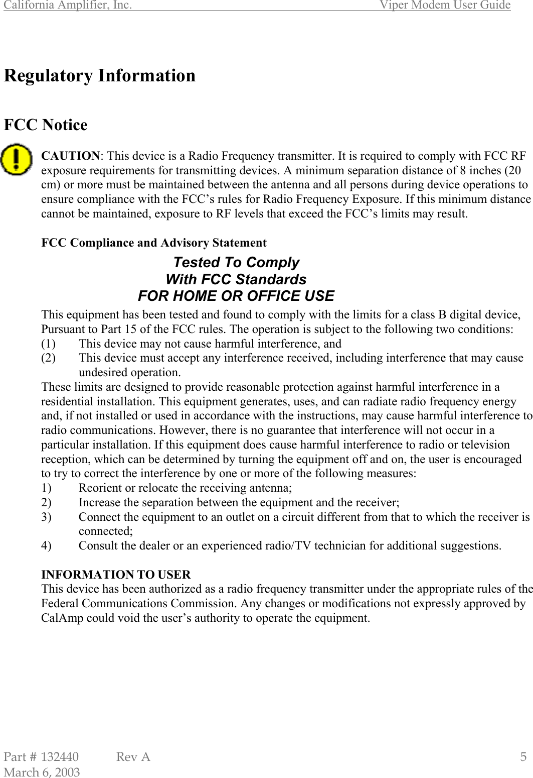 California Amplifier, Inc.       Viper Modem User Guide Part # 132440  Rev A                                                   5 March 6, 2003  Regulatory Information   FCC Notice  CAUTION: This device is a Radio Frequency transmitter. It is required to comply with FCC RF exposure requirements for transmitting devices. A minimum separation distance of 8 inches (20 cm) or more must be maintained between the antenna and all persons during device operations to ensure compliance with the FCC’s rules for Radio Frequency Exposure. If this minimum distance cannot be maintained, exposure to RF levels that exceed the FCC’s limits may result.   FCC Compliance and Advisory Statement       This equipment has been tested and found to comply with the limits for a class B digital device, Pursuant to Part 15 of the FCC rules. The operation is subject to the following two conditions: (1)  This device may not cause harmful interference, and (2)  This device must accept any interference received, including interference that may cause undesired operation. These limits are designed to provide reasonable protection against harmful interference in a residential installation. This equipment generates, uses, and can radiate radio frequency energy and, if not installed or used in accordance with the instructions, may cause harmful interference to radio communications. However, there is no guarantee that interference will not occur in a particular installation. If this equipment does cause harmful interference to radio or television reception, which can be determined by turning the equipment off and on, the user is encouraged to try to correct the interference by one or more of the following measures: 1)  Reorient or relocate the receiving antenna; 2)  Increase the separation between the equipment and the receiver; 3)  Connect the equipment to an outlet on a circuit different from that to which the receiver is connected; 4)  Consult the dealer or an experienced radio/TV technician for additional suggestions.  INFORMATION TO USER This device has been authorized as a radio frequency transmitter under the appropriate rules of the Federal Communications Commission. Any changes or modifications not expressly approved by CalAmp could void the user’s authority to operate the equipment. Tested To Comply With FCC Standards FOR HOME OR OFFICE USE