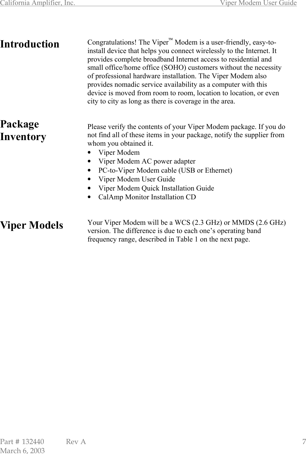 California Amplifier, Inc.       Viper Modem User Guide Part # 132440  Rev A                                                   7 March 6, 2003  Introduction         Package Inventory          Viper Models                        Congratulations! The Viper Modem is a user-friendly, easy-to-install device that helps you connect wirelessly to the Internet. It provides complete broadband Internet access to residential and small office/home office (SOHO) customers without the necessity of professional hardware installation. The Viper Modem also provides nomadic service availability as a computer with this device is moved from room to room, location to location, or even city to city as long as there is coverage in the area.   Please verify the contents of your Viper Modem package. If you do not find all of these items in your package, notify the supplier from whom you obtained it. • Viper Modem • Viper Modem AC power adapter • PC-to-Viper Modem cable (USB or Ethernet) • Viper Modem User Guide • Viper Modem Quick Installation Guide • CalAmp Monitor Installation CD   Your Viper Modem will be a WCS (2.3 GHz) or MMDS (2.6 GHz) version. The difference is due to each one’s operating band frequency range, described in Table 1 on the next page.                      