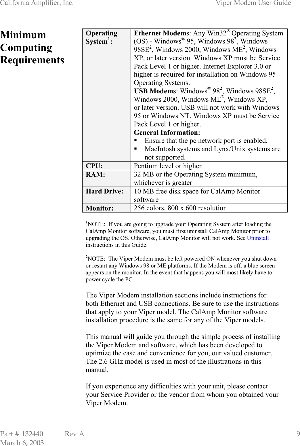 California Amplifier, Inc.       Viper Modem User Guide Part # 132440  Rev A                                                   9 March 6, 2003 Minimum Computing Requirements                                           Operating System1: Ethernet Modems: Any Win32® Operating System (OS) - Windows® 95, Windows 982, Windows 98SE2, Windows 2000, Windows ME2, Windows XP, or later version. Windows XP must be Service Pack Level 1 or higher. Internet Explorer 3.0 or higher is required for installation on Windows 95 Operating Systems. USB Modems: Windows® 982, Windows 98SE2, Windows 2000, Windows ME2, Windows XP, or later version. USB will not work with Windows 95 or Windows NT. Windows XP must be Service Pack Level 1 or higher. General Information:  Ensure that the pc network port is enabled.  MacIntosh systems and Lynx/Unix systems are not supported. CPU:  Pentium level or higher RAM:  32 MB or the Operating System minimum, whichever is greater Hard Drive:  10 MB free disk space for CalAmp Monitor software Monitor:  256 colors, 800 x 600 resolution   1NOTE:  If you are going to upgrade your Operating System after loading the CalAmp Monitor software, you must first uninstall CalAmp Monitor prior to upgrading the OS. Otherwise, CalAmp Monitor will not work. See Uninstall instructions in this Guide.  2NOTE:  The Viper Modem must be left powered ON whenever you shut down or restart any Windows 98 or ME platforms. If the Modem is off, a blue screen appears on the monitor. In the event that happens you will most likely have to power cycle the PC.  The Viper Modem installation sections include instructions for both Ethernet and USB connections. Be sure to use the instructions that apply to your Viper model. The CalAmp Monitor software installation procedure is the same for any of the Viper models.  This manual will guide you through the simple process of installing the Viper Modem and software, which has been developed to optimize the ease and convenience for you, our valued customer. The 2.6 GHz model is used in most of the illustrations in this manual.   If you experience any difficulties with your unit, please contact your Service Provider or the vendor from whom you obtained your Viper Modem.  