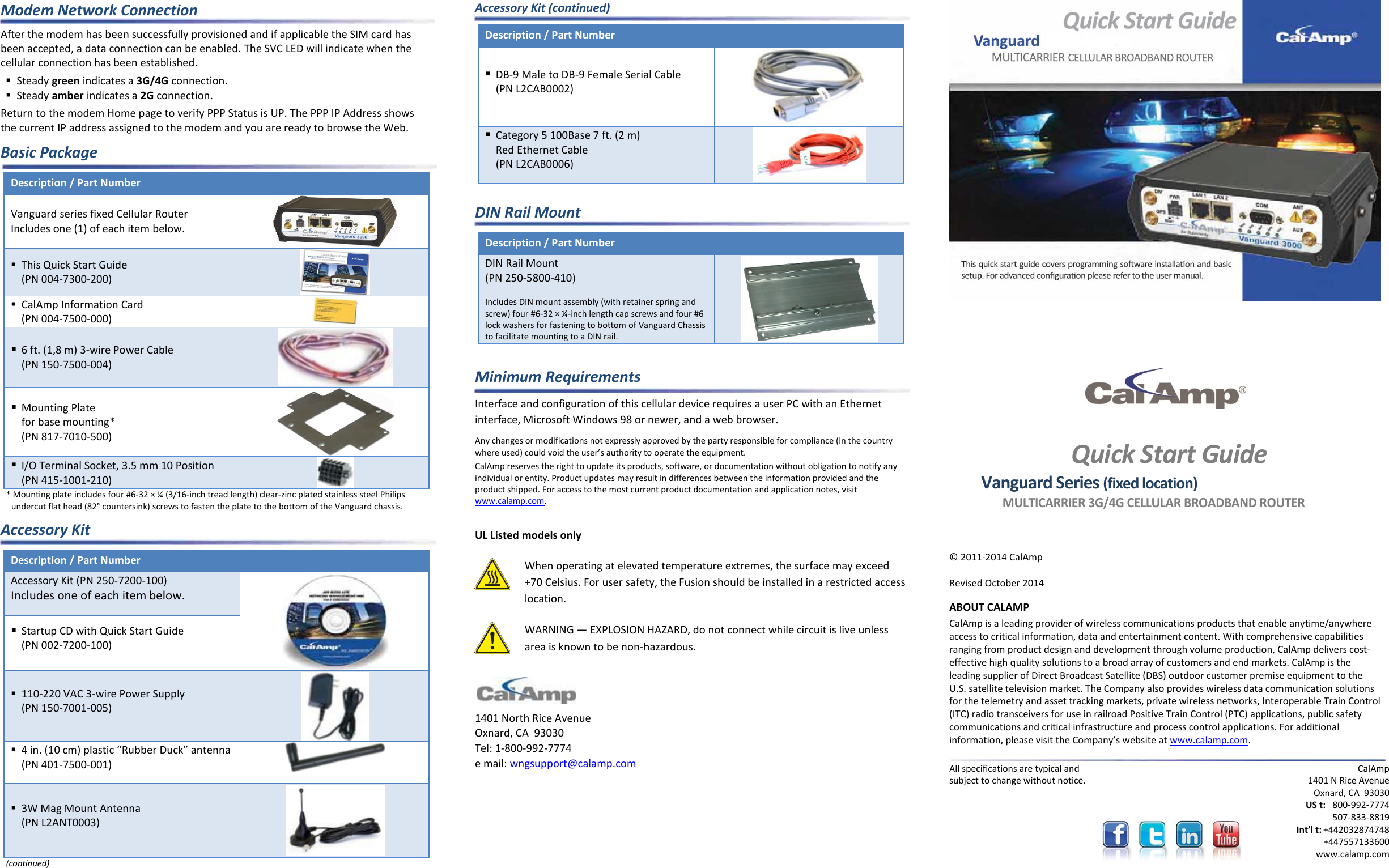 Modem Network Connection After the modem has been successfully provisioned and if applicable the SIM card has been accepted, a data connection can be enabled. The SVC LED will indicate when the cellular connection has been established.  Steady green indicates a 3G/4G connection.  Steady amber indicates a 2G connection. Return to the modem Home page to verify PPP Status is UP. The PPP IP Address shows the current IP address assigned to the modem and you are ready to browse the Web. Basic Package Description / Part Number  Vanguard series fixed Cellular Router Includes one (1) of each item below.   This Quick Start Guide (PN 004-7300-200)   CalAmp Information Card (PN 004-7500-000)   6 ft. (1,8 m) 3-wire Power Cable (PN 150-7500-004)   Mounting Plate  for base mounting* (PN 817-7010-500)   I/O Terminal Socket, 3.5 mm 10 Position  (PN 415-1001-210)  * Mounting plate includes four #6-32 × ¼ (3/16-inch tread length) clear-zinc plated stainless steel Philips undercut flat head (82° countersink) screws to fasten the plate to the bottom of the Vanguard chassis. Accessory Kit Description / Part Number  Accessory Kit (PN 250-7200-100) Includes one of each item below.   Startup CD with Quick Start Guide (PN 002-7200-100)  110-220 VAC 3-wire Power Supply (PN 150-7001-005)   4 in. (10 cm) plastic “Rubber Duck” antenna (PN 401-7500-001)   3W Mag Mount Antenna (PN L2ANT0003)  (continued) Accessory Kit (continued) Description / Part Number   DB-9 Male to DB-9 Female Serial Cable (PN L2CAB0002)   Category 5 100Base 7 ft. (2 m)  Red Ethernet Cable (PN L2CAB0006)   DIN Rail Mount Description / Part Number  DIN Rail Mount  (PN 250-5800-410)   Includes DIN mount assembly (with retainer spring and screw) four #6-32 × ¼-inch length cap screws and four #6 lock washers for fastening to bottom of Vanguard Chassis to facilitate mounting to a DIN rail.   Minimum Requirements Interface and configuration of this cellular device requires a user PC with an Ethernet interface, Microsoft Windows 98 or newer, and a web browser. Any changes or modifications not expressly approved by the party responsible for compliance (in the country where used) could void the user’s authority to operate the equipment. CalAmp reserves the right to update its products, software, or documentation without obligation to notify any individual or entity. Product updates may result in differences between the information provided and the product shipped. For access to the most current product documentation and application notes, visit www.calamp.com.  UL Listed models only  When operating at elevated temperature extremes, the surface may exceed +70 Celsius. For user safety, the Fusion should be installed in a restricted access location.  WARNING — EXPLOSION HAZARD, do not connect while circuit is live unless area is known to be non-hazardous.   1401 North Rice Avenue Oxnard, CA  93030 Tel: 1-800-992-7774 e mail: wngsupport@calamp.com           Quick Start Guide Vanguard Series (fixed location) MULTICARRIER 3G/4G CELLULAR BROADBAND ROUTER  © 2011-2014 CalAmp   Revised October 2014 ABOUT CALAMP CalAmp is a leading provider of wireless communications products that enable anytime/anywhere access to critical information, data and entertainment content. With comprehensive capabilities ranging from product design and development through volume production, CalAmp delivers cost-effective high quality solutions to a broad array of customers and end markets. CalAmp is the leading supplier of Direct Broadcast Satellite (DBS) outdoor customer premise equipment to the U.S. satellite television market. The Company also provides wireless data communication solutions for the telemetry and asset tracking markets, private wireless networks, Interoperable Train Control (ITC) radio transceivers for use in railroad Positive Train Control (PTC) applications, public safety communications and critical infrastructure and process control applications. For additional information, please visit the Company’s website at www.calamp.com.  All specifications are typical and subject to change without notice.  CalAmp 1401 N Rice Avenue Oxnard, CA  93030 US t:  800-992-7774  507-833-8819 Int’l t: +442032874748   +447557133600 www.calamp.com 