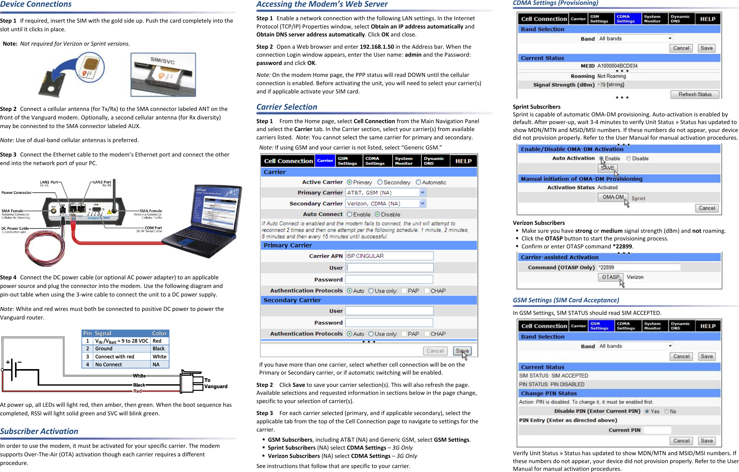 Device Connections Step 1  If required, insert the SIM with the gold side up. Push the card completely into the slot until it clicks in place. Note: Not required for Verizon or Sprint versions.  Step 2  Connect a cellular antenna (for Tx/Rx) to the SMA connector labeled ANT on the front of the Vanguard modem. Optionally, a second cellular antenna (for Rx diversity) may be connected to the SMA connector labeled AUX. Note: Use of dual-band cellular antennas is preferred. Step 3 Connect the Ethernet cable to the modem’s Ethernet port and connect the other end into the network port of your PC.  Step 4  Connect the DC power cable (or optional AC power adapter) to an applicable power source and plug the connector into the modem. Use the following diagram and pin-out table when using the 3-wire cable to connect the unit to a DC power supply. Note: White and red wires must both be connected to positive DC power to power the Vanguard router.  At power up, all LEDs will light red, then amber, then green. When the boot sequence has completed, RSSI will light solid green and SVC will blink green. Subscriber Activation In order to use the modem, it must be activated for your specific carrier. The modem supports Over-The-Air (OTA) activation though each carrier requires a different procedure. Accessing the Modem’s Web Server Step 1  Enable a network connection with the following LAN settings. In the Internet Protocol (TCP/IP) Properties window, select Obtain an IP address automatically and Obtain DNS server address automatically. Click OK and close. Step 2  Open a Web browser and enter 192.168.1.50 in the Address bar. When the connection Login window appears, enter the User name: admin and the Password: password and click OK. Note: On the modem Home page, the PPP status will read DOWN until the cellular connection is enabled. Before activating the unit, you will need to select your carrier(s) and if applicable activate your SIM card. Carrier Selection Step 1  From the Home page, select Cell Connection from the Main Navigation Panel and select the Carrier tab. In the Carrier section, select your carrier(s) from available carriers listed.  Note: You cannot select the same carrier for primary and secondary. Note: If using GSM and your carrier is not listed, select “Generic GSM.”  If you have more than one carrier, select whether cell connection will be on the  Primary or Secondary carrier, or if automatic switching will be enabled. Step 2  Click Save to save your carrier selection(s). This will also refresh the page. Available selections and requested information in sections below in the page change, specific to your selection of carrier(s). Step 3  For each carrier selected (primary, and if applicable secondary), select the applicable tab from the top of the Cell Connection page to navigate to settings for the carrier.  GSM Subscribers, including AT&amp;T (NA) and Generic GSM, select GSM Settings.  Sprint Subscribers (NA) select CDMA Settings – 3G Only  Verizon Subscribers (NA) select CDMA Settings – 3G Only See instructions that follow that are specific to your carrier. CDMA Settings (Provisioning)  Sprint Subscribers Sprint is capable of automatic OMA-DM provisioning. Auto-activation is enabled by default. After power-up, wait 3-4 minutes to verify Unit Status » Status has updated to show MDN/MTN and MSID/MSI numbers. If these numbers do not appear, your device did not provision properly. Refer to the User Manual for manual activation procedures.  Verizon Subscribers  Make sure you have strong or medium signal strength (dBm) and not roaming.  Click the OTASP button to start the provisioning process.  Confirm or enter OTASP command *22899.   GSM Settings (SIM Card Acceptance) In GSM Settings, SIM STATUS should read SIM ACCEPTED.  Verify Unit Status » Status has updated to show MDN/MTN and MSID/MSI numbers. If these numbers do not appear, your device did not provision properly. Refer to the User Manual for manual activation procedures. 