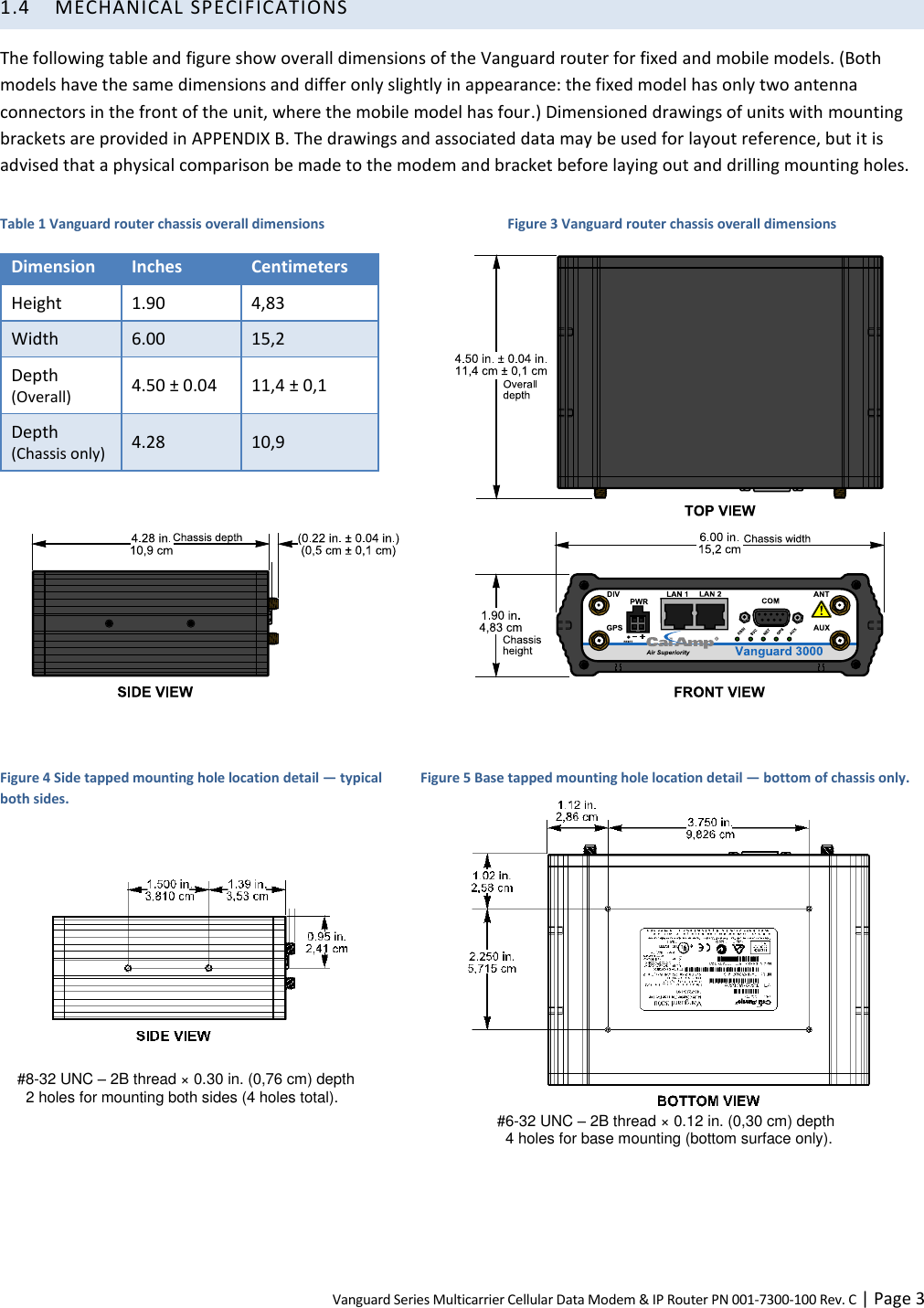 Vanguard Series Multicarrier Cellular Data Modem &amp; IP Router PN 001-7300-100 Rev. C | Page 3 1.4 MECHANICAL SPECIFICATIONS The following table and figure show overall dimensions of the Vanguard router for fixed and mobile models. (Both models have the same dimensions and differ only slightly in appearance: the fixed model has only two antenna connectors in the front of the unit, where the mobile model has four.) Dimensioned drawings of units with mounting brackets are provided in APPENDIX B. The drawings and associated data may be used for layout reference, but it is advised that a physical comparison be made to the modem and bracket before laying out and drilling mounting holes. Table 1 Vanguard router chassis overall dimensions Dimension Inches Centimeters Height 1.90 4,83 Width 6.00 15,2 Depth  (Overall) 4.50 ± 0.04 11,4 ± 0,1 Depth (Chassis only) 4.28 10,9  Figure 3 Vanguard router chassis overall dimensions       Figure 4 Side tapped mounting hole location detail — typical both sides.    #8-32 UNC – 2B thread × 0.30 in. (0,76 cm) depth 2 holes for mounting both sides (4 holes total).  Figure 5 Base tapped mounting hole location detail — bottom of chassis only.  #6-32 UNC – 2B thread × 0.12 in. (0,30 cm) depth 4 holes for base mounting (bottom surface only). 