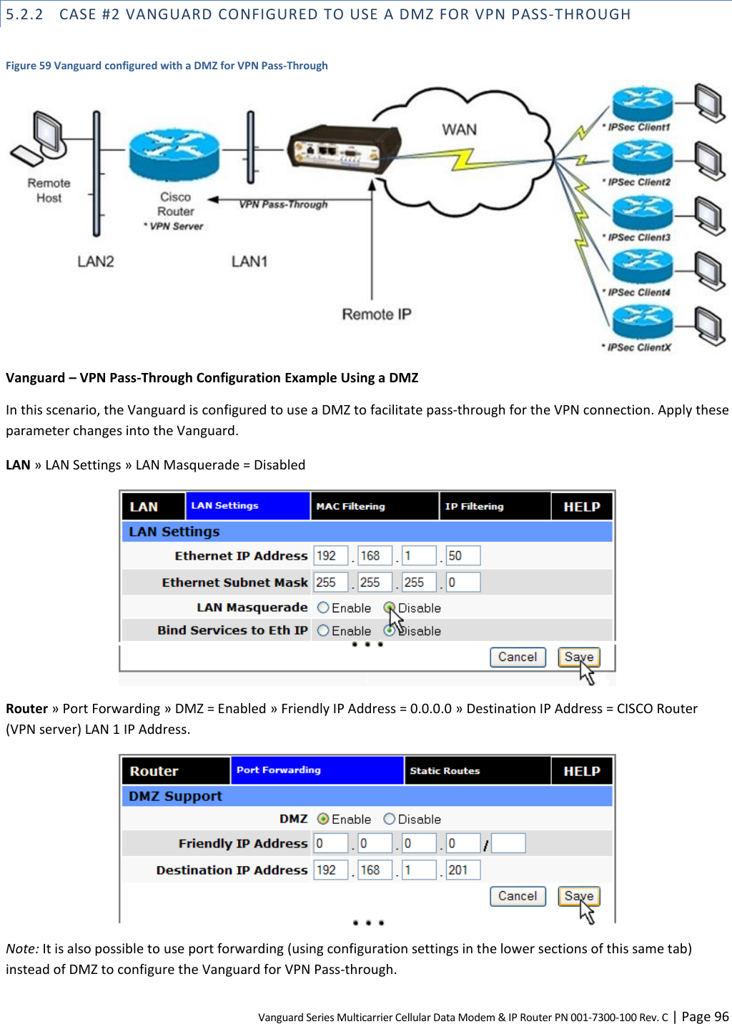 Vanguard Series Multicarrier Cellular Data Modem &amp; IP Router PN 001-7300-100 Rev. C | Page 96 5.2.2 CASE #2 VANGUARD CONFIGURED TO USE A DMZ FOR VPN PASS-THROUGH  Figure 59 Vanguard configured with a DMZ for VPN Pass-Through  Vanguard – VPN Pass-Through Configuration Example Using a DMZ In this scenario, the Vanguard is configured to use a DMZ to facilitate pass-through for the VPN connection. Apply these parameter changes into the Vanguard. LAN » LAN Settings » LAN Masquerade = Disabled  Router » Port Forwarding » DMZ = Enabled » Friendly IP Address = 0.0.0.0 » Destination IP Address = CISCO Router (VPN server) LAN 1 IP Address.  Note: It is also possible to use port forwarding (using configuration settings in the lower sections of this same tab) instead of DMZ to configure the Vanguard for VPN Pass-through. 