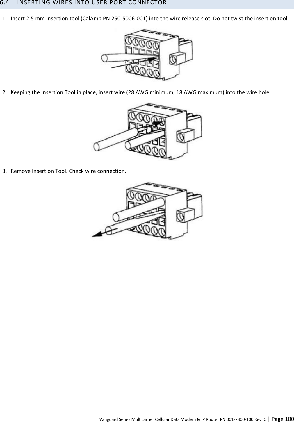 Vanguard Series Multicarrier Cellular Data Modem &amp; IP Router PN 001-7300-100 Rev. C | Page 100 6.4 INSERTING WIRES INTO USER PORT CONNECTOR 1. Insert 2.5 mm insertion tool (CalAmp PN 250-5006-001) into the wire release slot. Do not twist the insertion tool.  2. Keeping the Insertion Tool in place, insert wire (28 AWG minimum, 18 AWG maximum) into the wire hole.  3. Remove Insertion Tool. Check wire connection.   