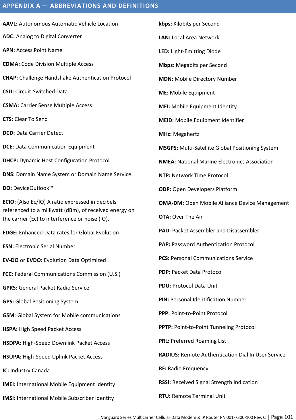 Vanguard Series Multicarrier Cellular Data Modem &amp; IP Router PN 001-7300-100 Rev. C | Page 101 APPENDIX A — ABBREVIATIONS AND DEFINITIONS  AAVL: Autonomous Automatic Vehicle Location ADC: Analog to Digital Converter APN: Access Point Name CDMA: Code Division Multiple Access CHAP: Challenge Handshake Authentication Protocol CSD: Circuit-Switched Data CSMA: Carrier Sense Multiple Access CTS: Clear To Send DCD: Data Carrier Detect DCE: Data Communication Equipment DHCP: Dynamic Host Configuration Protocol DNS: Domain Name System or Domain Name Service DO: DeviceOutlook™ ECIO: (Also Ec/IO) A ratio expressed in decibels referenced to a milliwatt (dBm), of received energy on the carrier (Ec) to interference or noise (IO). EDGE: Enhanced Data rates for Global Evolution ESN: Electronic Serial Number EV-DO or EVDO: Evolution Data Optimized FCC: Federal Communications Commission (U.S.) GPRS: General Packet Radio Service GPS: Global Positioning System GSM: Global System for Mobile communications HSPA: High Speed Packet Access HSDPA: High-Speed Downlink Packet Access HSUPA: High-Speed Uplink Packet Access IC: Industry Canada IMEI: International Mobile Equipment Identity IMSI: International Mobile Subscriber Identity kbps: Kilobits per Second LAN: Local Area Network LED: Light-Emitting Diode Mbps: Megabits per Second MDN: Mobile Directory Number ME: Mobile Equipment MEI: Mobile Equipment Identity MEID: Mobile Equipment Identifier MHz: Megahertz MSGPS: Multi-Satellite Global Positioning System NMEA: National Marine Electronics Association NTP: Network Time Protocol ODP: Open Developers Platform OMA-DM: Open Mobile Alliance Device Management OTA: Over The Air PAD: Packet Assembler and Disassembler PAP: Password Authentication Protocol PCS: Personal Communications Service PDP: Packet Data Protocol PDU: Protocol Data Unit PIN: Personal Identification Number PPP: Point-to-Point Protocol PPTP: Point-to-Point Tunneling Protocol PRL: Preferred Roaming List RADIUS: Remote Authentication Dial In User Service RF: Radio Frequency RSSI: Received Signal Strength Indication RTU: Remote Terminal Unit 