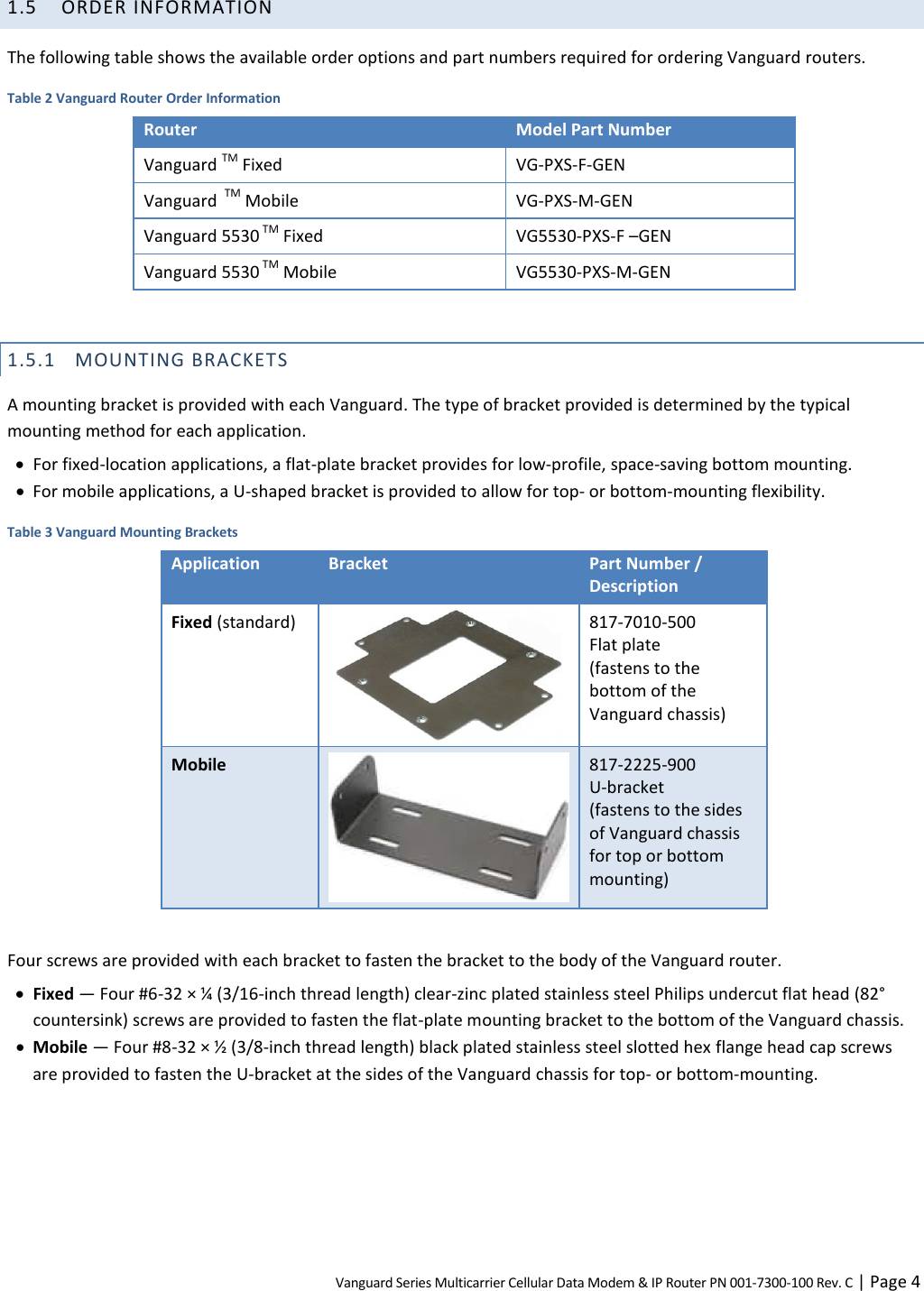 Vanguard Series Multicarrier Cellular Data Modem &amp; IP Router PN 001-7300-100 Rev. C | Page 4 1.5 ORDER INFORMATION The following table shows the available order options and part numbers required for ordering Vanguard routers. Table 2 Vanguard Router Order Information Router Model Part Number Vanguard TM Fixed VG-PXS-F-GEN  Vanguard  TM Mobile VG-PXS-M-GEN Vanguard 5530 TM Fixed VG5530-PXS-F –GEN Vanguard 5530 TM Mobile VG5530-PXS-M-GEN  1.5.1 MOUNTING BRACKETS A mounting bracket is provided with each Vanguard. The type of bracket provided is determined by the typical mounting method for each application.  For fixed-location applications, a flat-plate bracket provides for low-profile, space-saving bottom mounting.  For mobile applications, a U-shaped bracket is provided to allow for top- or bottom-mounting flexibility. Table 3 Vanguard Mounting Brackets Application Bracket Part Number / Description Fixed (standard)  817-7010-500  Flat plate  (fastens to the bottom of the Vanguard chassis) Mobile  817-2225-900 U-bracket (fastens to the sides of Vanguard chassis for top or bottom mounting)  Four screws are provided with each bracket to fasten the bracket to the body of the Vanguard router.   Fixed — Four #6-32 × ¼ (3/16-inch thread length) clear-zinc plated stainless steel Philips undercut flat head (82° countersink) screws are provided to fasten the flat-plate mounting bracket to the bottom of the Vanguard chassis.  Mobile — Four #8-32 × ½ (3/8-inch thread length) black plated stainless steel slotted hex flange head cap screws are provided to fasten the U-bracket at the sides of the Vanguard chassis for top- or bottom-mounting. 