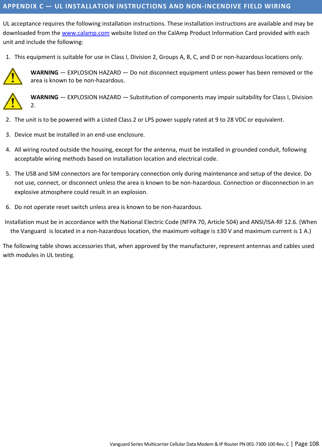 Vanguard Series Multicarrier Cellular Data Modem &amp; IP Router PN 001-7300-100 Rev. C | Page 108 APPENDIX C — UL INSTALLATION INSTRUCTIONS AND NON-INCENDIVE FIELD WIRING UL acceptance requires the following installation instructions. These installation instructions are available and may be downloaded from the www.calamp.com website listed on the CalAmp Product Information Card provided with each unit and include the following: 1. This equipment is suitable for use in Class I, Division 2, Groups A, B, C, and D or non-hazardous locations only.  WARNING — EXPLOSION HAZARD — Do not disconnect equipment unless power has been removed or the area is known to be non-hazardous.   WARNING — EXPLOSION HAZARD — Substitution of components may impair suitability for Class I, Division 2. 2. The unit is to be powered with a Listed Class 2 or LPS power supply rated at 9 to 28 VDC or equivalent. 3. Device must be installed in an end-use enclosure. 4. All wiring routed outside the housing, except for the antenna, must be installed in grounded conduit, following acceptable wiring methods based on installation location and electrical code. 5. The USB and SIM connectors are for temporary connection only during maintenance and setup of the device. Do not use, connect, or disconnect unless the area is known to be non-hazardous. Connection or disconnection in an explosive atmosphere could result in an explosion. 6. Do not operate reset switch unless area is known to be non-hazardous. Installation must be in accordance with the National Electric Code (NFPA 70, Article 504) and ANSI/ISA-RF 12.6. (When the Vanguard  is located in a non-hazardous location, the maximum voltage is ±30 V and maximum current is 1 A.) The following table shows accessories that, when approved by the manufacturer, represent antennas and cables used with modules in UL testing.           