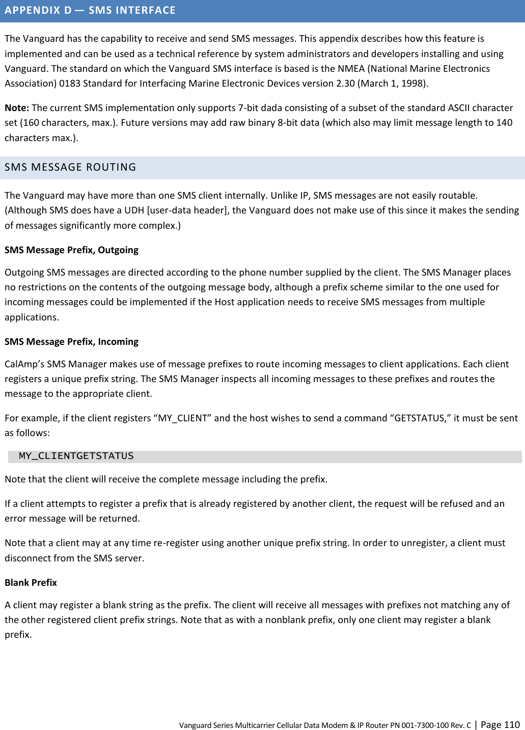 Vanguard Series Multicarrier Cellular Data Modem &amp; IP Router PN 001-7300-100 Rev. C | Page 110 APPENDIX D — SMS INTERFACE The Vanguard has the capability to receive and send SMS messages. This appendix describes how this feature is implemented and can be used as a technical reference by system administrators and developers installing and using Vanguard. The standard on which the Vanguard SMS interface is based is the NMEA (National Marine Electronics Association) 0183 Standard for Interfacing Marine Electronic Devices version 2.30 (March 1, 1998). Note: The current SMS implementation only supports 7-bit dada consisting of a subset of the standard ASCII character set (160 characters, max.). Future versions may add raw binary 8-bit data (which also may limit message length to 140 characters max.). SMS MESSAGE ROUTING The Vanguard may have more than one SMS client internally. Unlike IP, SMS messages are not easily routable. (Although SMS does have a UDH [user-data header], the Vanguard does not make use of this since it makes the sending of messages significantly more complex.) SMS Message Prefix, Outgoing Outgoing SMS messages are directed according to the phone number supplied by the client. The SMS Manager places no restrictions on the contents of the outgoing message body, although a prefix scheme similar to the one used for incoming messages could be implemented if the Host application needs to receive SMS messages from multiple applications. SMS Message Prefix, Incoming CalAmp’s SMS Manager makes use of message prefixes to route incoming messages to client applications. Each client registers a unique prefix string. The SMS Manager inspects all incoming messages to these prefixes and routes the message to the appropriate client. For example, if the client registers “MY_CLIENT” and the host wishes to send a command “GETSTATUS,” it must be sent as follows:   MY_CLIENTGETSTATUS Note that the client will receive the complete message including the prefix. If a client attempts to register a prefix that is already registered by another client, the request will be refused and an error message will be returned. Note that a client may at any time re-register using another unique prefix string. In order to unregister, a client must disconnect from the SMS server. Blank Prefix A client may register a blank string as the prefix. The client will receive all messages with prefixes not matching any of the other registered client prefix strings. Note that as with a nonblank prefix, only one client may register a blank prefix. 