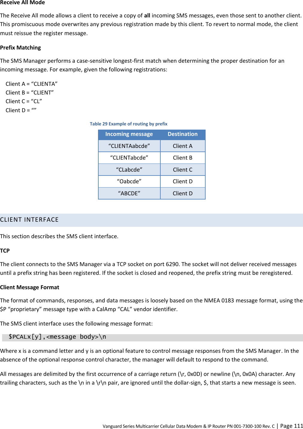 Vanguard Series Multicarrier Cellular Data Modem &amp; IP Router PN 001-7300-100 Rev. C | Page 111 Receive All Mode The Receive All mode allows a client to receive a copy of all incoming SMS messages, even those sent to another client. This promiscuous mode overwrites any previous registration made by this client. To revert to normal mode, the client must reissue the register message. Prefix Matching The SMS Manager performs a case-sensitive longest-first match when determining the proper destination for an incoming message. For example, given the following registrations: Client A = “CLIENTA” Client B = “CLIENT” Client C = “CL” Client D = “” Table 29 Example of routing by prefix Incoming message Destination “CLIENTAabcde” Client A “CLIENTabcde” Client B “CLabcde” Client C “Oabcde” Client D “ABCDE” Client D  CLIENT INTERFACE This section describes the SMS client interface. TCP The client connects to the SMS Manager via a TCP socket on port 6290. The socket will not deliver received messages until a prefix string has been registered. If the socket is closed and reopened, the prefix string must be reregistered. Client Message Format The format of commands, responses, and data messages is loosely based on the NMEA 0183 message format, using the $P “proprietary” message type with a CalAmp “CAL” vendor identifier. The SMS client interface uses the following message format:   $PCALx[y],&lt;message body&gt;\n Where x is a command letter and y is an optional feature to control message responses from the SMS Manager. In the absence of the optional response control character, the manager will default to respond to the command. All messages are delimited by the first occurrence of a carriage return (\r, 0x0D) or newline (\n, 0x0A) character. Any trailing characters, such as the \n in a \r\n pair, are ignored until the dollar-sign, $, that starts a new message is seen. 