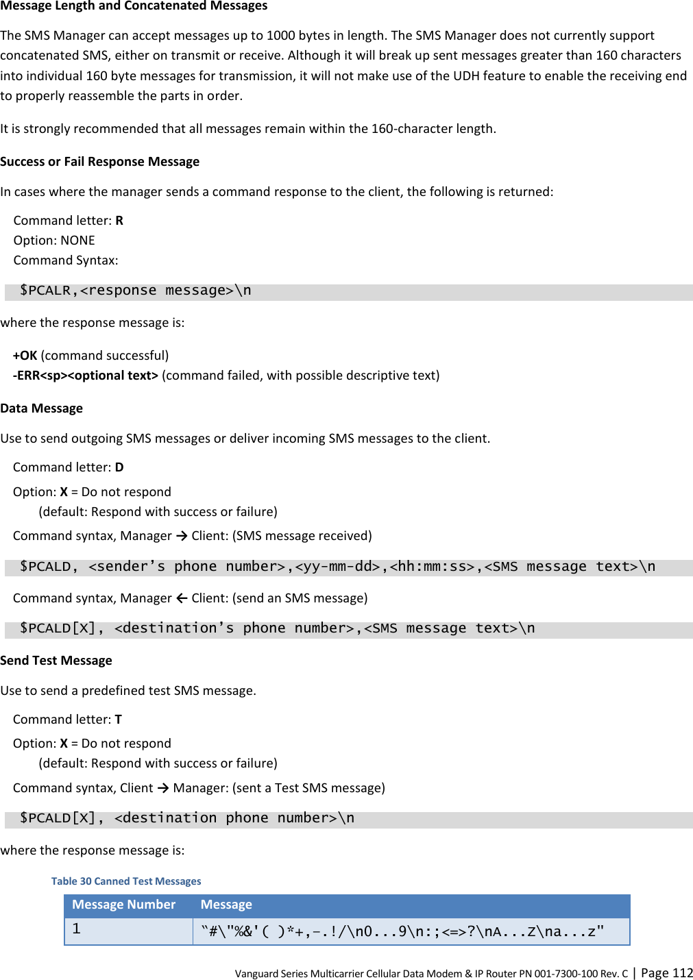 Vanguard Series Multicarrier Cellular Data Modem &amp; IP Router PN 001-7300-100 Rev. C | Page 112 Message Length and Concatenated Messages The SMS Manager can accept messages up to 1000 bytes in length. The SMS Manager does not currently support concatenated SMS, either on transmit or receive. Although it will break up sent messages greater than 160 characters into individual 160 byte messages for transmission, it will not make use of the UDH feature to enable the receiving end to properly reassemble the parts in order. It is strongly recommended that all messages remain within the 160-character length. Success or Fail Response Message In cases where the manager sends a command response to the client, the following is returned: Command letter: R  Option: NONE Command Syntax:   $PCALR,&lt;response message&gt;\n where the response message is: +OK (command successful) -ERR&lt;sp&gt;&lt;optional text&gt; (command failed, with possible descriptive text) Data Message Use to send outgoing SMS messages or deliver incoming SMS messages to the client. Command letter: D  Option: X = Do not respond  (default: Respond with success or failure) Command syntax, Manager → Client: (SMS message received)  $PCALD, &lt;sender’s phone number&gt;,&lt;yy-mm-dd&gt;,&lt;hh:mm:ss&gt;,&lt;SMS message text&gt;\n Command syntax, Manager ← Client: (send an SMS message)  $PCALD[X], &lt;destination’s phone number&gt;,&lt;SMS message text&gt;\n Send Test Message Use to send a predefined test SMS message. Command letter: T  Option: X = Do not respond  (default: Respond with success or failure) Command syntax, Client → Manager: (sent a Test SMS message)  $PCALD[X], &lt;destination phone number&gt;\n where the response message is: Table 30 Canned Test Messages Message Number Message 1 “#\&quot;%&amp;&apos;( )*+,–.!/\n0...9\n:;&lt;=&gt;?\nA...Z\na...z&quot; 