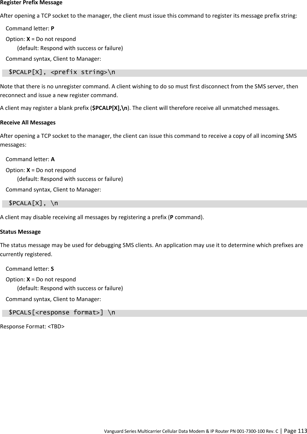 Vanguard Series Multicarrier Cellular Data Modem &amp; IP Router PN 001-7300-100 Rev. C | Page 113 Register Prefix Message After opening a TCP socket to the manager, the client must issue this command to register its message prefix string: Command letter: P  Option: X = Do not respond  (default: Respond with success or failure) Command syntax, Client to Manager:   $PCALP[X], &lt;prefix string&gt;\n Note that there is no unregister command. A client wishing to do so must first disconnect from the SMS server, then reconnect and issue a new register command. A client may register a blank prefix ($PCALP[X],\n). The client will therefore receive all unmatched messages. Receive All Messages After opening a TCP socket to the manager, the client can issue this command to receive a copy of all incoming SMS messages: Command letter: A  Option: X = Do not respond  (default: Respond with success or failure) Command syntax, Client to Manager:  $PCALA[X], \n A client may disable receiving all messages by registering a prefix (P command). Status Message The status message may be used for debugging SMS clients. An application may use it to determine which prefixes are currently registered. Command letter: S  Option: X = Do not respond  (default: Respond with success or failure) Command syntax, Client to Manager:   $PCALS[&lt;response format&gt;] \n Response Format: &lt;TBD&gt; 