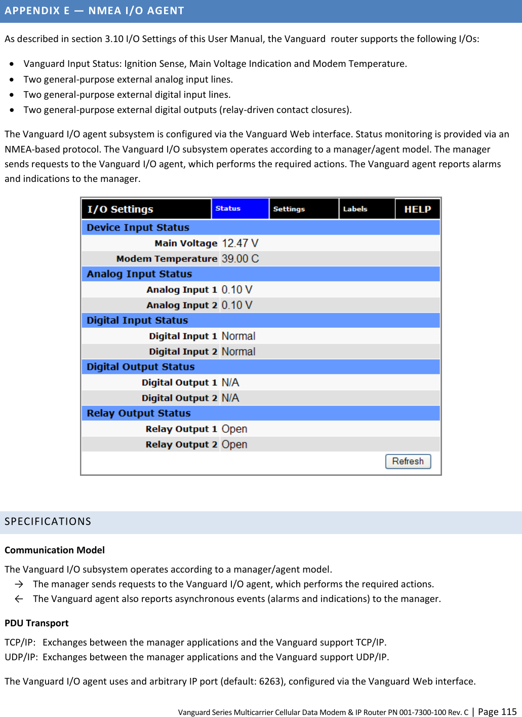 Vanguard Series Multicarrier Cellular Data Modem &amp; IP Router PN 001-7300-100 Rev. C | Page 115 APPENDIX E — NMEA I/O AGENT As described in section 3.10 I/O Settings of this User Manual, the Vanguard  router supports the following I/Os:  Vanguard Input Status: Ignition Sense, Main Voltage Indication and Modem Temperature.  Two general-purpose external analog input lines.  Two general-purpose external digital input lines.  Two general-purpose external digital outputs (relay-driven contact closures). The Vanguard I/O agent subsystem is configured via the Vanguard Web interface. Status monitoring is provided via an NMEA-based protocol. The Vanguard I/O subsystem operates according to a manager/agent model. The manager sends requests to the Vanguard I/O agent, which performs the required actions. The Vanguard agent reports alarms and indications to the manager.   SPECIFICATIONS Communication Model The Vanguard I/O subsystem operates according to a manager/agent model.  →  The manager sends requests to the Vanguard I/O agent, which performs the required actions.   ←  The Vanguard agent also reports asynchronous events (alarms and indications) to the manager. PDU Transport TCP/IP:  Exchanges between the manager applications and the Vanguard support TCP/IP. UDP/IP:  Exchanges between the manager applications and the Vanguard support UDP/IP. The Vanguard I/O agent uses and arbitrary IP port (default: 6263), configured via the Vanguard Web interface. 