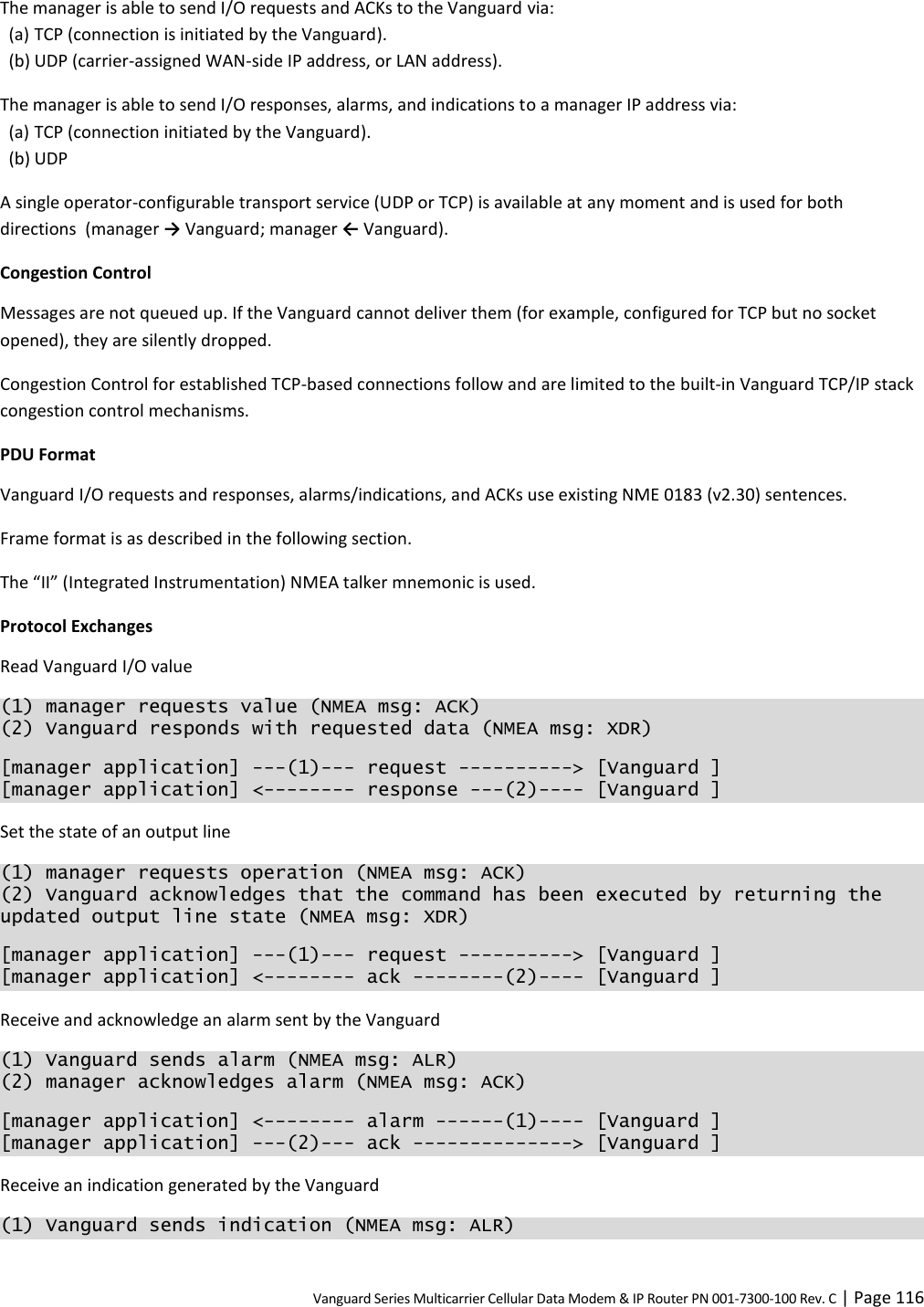 Vanguard Series Multicarrier Cellular Data Modem &amp; IP Router PN 001-7300-100 Rev. C | Page 116 The manager is able to send I/O requests and ACKs to the Vanguard via: (a) TCP (connection is initiated by the Vanguard). (b) UDP (carrier-assigned WAN-side IP address, or LAN address). The manager is able to send I/O responses, alarms, and indications to a manager IP address via: (a) TCP (connection initiated by the Vanguard). (b) UDP A single operator-configurable transport service (UDP or TCP) is available at any moment and is used for both directions  (manager → Vanguard; manager ← Vanguard). Congestion Control Messages are not queued up. If the Vanguard cannot deliver them (for example, configured for TCP but no socket opened), they are silently dropped. Congestion Control for established TCP-based connections follow and are limited to the built-in Vanguard TCP/IP stack congestion control mechanisms. PDU Format Vanguard I/O requests and responses, alarms/indications, and ACKs use existing NME 0183 (v2.30) sentences. Frame format is as described in the following section. The “II” (Integrated Instrumentation) NMEA talker mnemonic is used. Protocol Exchanges Read Vanguard I/O value (1) manager requests value (NMEA msg: ACK) (2) Vanguard responds with requested data (NMEA msg: XDR) [manager application] ---(1)--- request ----------&gt; [Vanguard ] [manager application] &lt;-------- response ---(2)---- [Vanguard ] Set the state of an output line (1) manager requests operation (NMEA msg: ACK) (2) Vanguard acknowledges that the command has been executed by returning the updated output line state (NMEA msg: XDR) [manager application] ---(1)--- request ----------&gt; [Vanguard ] [manager application] &lt;-------- ack --------(2)---- [Vanguard ] Receive and acknowledge an alarm sent by the Vanguard (1) Vanguard sends alarm (NMEA msg: ALR) (2) manager acknowledges alarm (NMEA msg: ACK) [manager application] &lt;-------- alarm ------(1)---- [Vanguard ] [manager application] ---(2)--- ack --------------&gt; [Vanguard ] Receive an indication generated by the Vanguard (1) Vanguard sends indication (NMEA msg: ALR) 