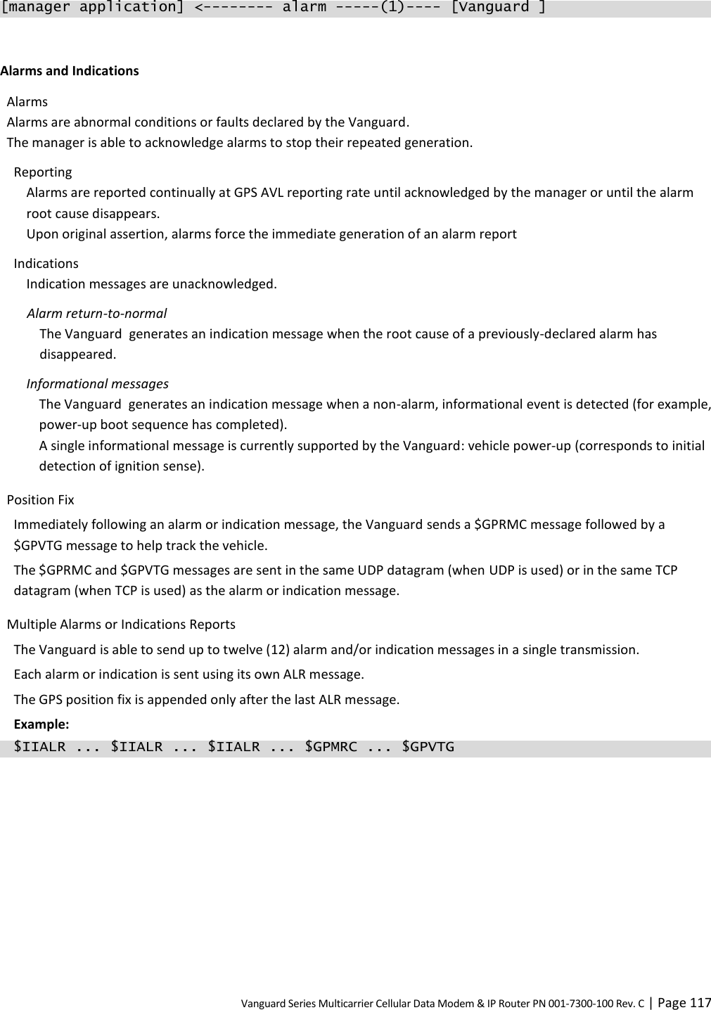 Vanguard Series Multicarrier Cellular Data Modem &amp; IP Router PN 001-7300-100 Rev. C | Page 117 [manager application] &lt;-------- alarm -----(1)---- [Vanguard ]  Alarms and Indications Alarms Alarms are abnormal conditions or faults declared by the Vanguard. The manager is able to acknowledge alarms to stop their repeated generation. Reporting Alarms are reported continually at GPS AVL reporting rate until acknowledged by the manager or until the alarm root cause disappears. Upon original assertion, alarms force the immediate generation of an alarm report Indications Indication messages are unacknowledged. Alarm return-to-normal The Vanguard  generates an indication message when the root cause of a previously-declared alarm has disappeared. Informational messages The Vanguard  generates an indication message when a non-alarm, informational event is detected (for example, power-up boot sequence has completed). A single informational message is currently supported by the Vanguard: vehicle power-up (corresponds to initial detection of ignition sense). Position Fix Immediately following an alarm or indication message, the Vanguard sends a $GPRMC message followed by a $GPVTG message to help track the vehicle. The $GPRMC and $GPVTG messages are sent in the same UDP datagram (when UDP is used) or in the same TCP datagram (when TCP is used) as the alarm or indication message. Multiple Alarms or Indications Reports The Vanguard is able to send up to twelve (12) alarm and/or indication messages in a single transmission. Each alarm or indication is sent using its own ALR message. The GPS position fix is appended only after the last ALR message. Example:   $IIALR ... $IIALR ... $IIALR ... $GPMRC ... $GPVTG  