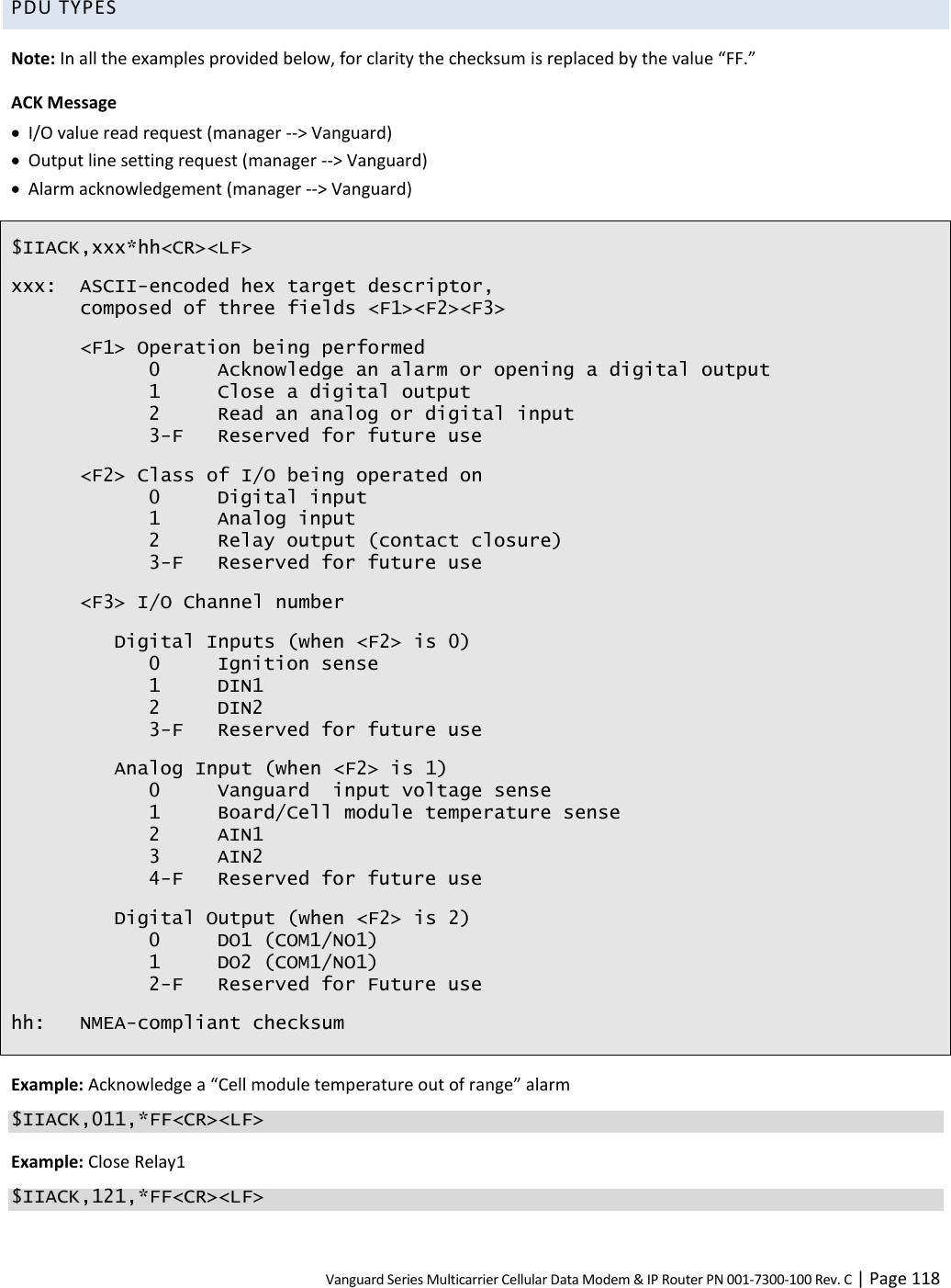 Vanguard Series Multicarrier Cellular Data Modem &amp; IP Router PN 001-7300-100 Rev. C | Page 118 PDU TYPES Note: In all the examples provided below, for clarity the checksum is replaced by the value “FF.” ACK Message  I/O value read request (manager --&gt; Vanguard)  Output line setting request (manager --&gt; Vanguard)  Alarm acknowledgement (manager --&gt; Vanguard) $IIACK,xxx*hh&lt;CR&gt;&lt;LF&gt; xxx: ASCII-encoded hex target descriptor, composed of three fields &lt;F1&gt;&lt;F2&gt;&lt;F3&gt; &lt;F1&gt; Operation being performed   0  Acknowledge an alarm or opening a digital output   1  Close a digital output   2  Read an analog or digital input   3-F  Reserved for future use &lt;F2&gt; Class of I/O being operated on   0  Digital input   1  Analog input   2  Relay output (contact closure)   3-F  Reserved for future use &lt;F3&gt; I/O Channel number Digital Inputs (when &lt;F2&gt; is 0)   0  Ignition sense   1  DIN1   2  DIN2   3-F  Reserved for future use Analog Input (when &lt;F2&gt; is 1)   0  Vanguard  input voltage sense   1  Board/Cell module temperature sense   2  AIN1   3  AIN2   4-F  Reserved for future use Digital Output (when &lt;F2&gt; is 2)   0  DO1 (COM1/NO1)   1  DO2 (COM1/NO1)   2-F  Reserved for Future use hh: NMEA-compliant checksum Example: Acknowledge a “Cell module temperature out of range” alarm $IIACK,011,*FF&lt;CR&gt;&lt;LF&gt; Example: Close Relay1 $IIACK,121,*FF&lt;CR&gt;&lt;LF&gt; 