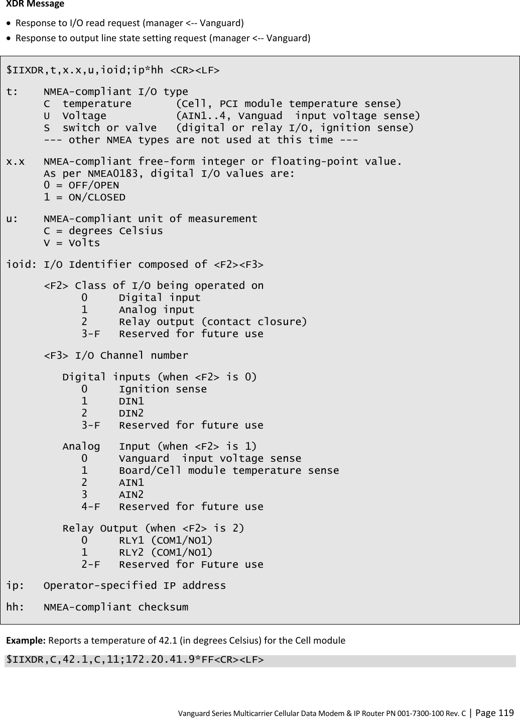 Vanguard Series Multicarrier Cellular Data Modem &amp; IP Router PN 001-7300-100 Rev. C | Page 119 XDR Message  Response to I/O read request (manager &lt;-- Vanguard)  Response to output line state setting request (manager &lt;-- Vanguard) $IIXDR,t,x.x,u,ioid;ip*hh &lt;CR&gt;&lt;LF&gt; t:  NMEA-compliant I/O type C  temperature  (Cell, PCI module temperature sense) U  Voltage  (AIN1..4, Vanguad  input voltage sense) S  switch or valve  (digital or relay I/O, ignition sense) --- other NMEA types are not used at this time --- x.x NMEA-compliant free-form integer or floating-point value. As per NMEA0183, digital I/O values are: 0 = OFF/OPEN 1 = ON/CLOSED u: NMEA-compliant unit of measurement C = degrees Celsius V = Volts ioid: I/O Identifier composed of &lt;F2&gt;&lt;F3&gt; &lt;F2&gt; Class of I/O being operated on   0  Digital input   1  Analog input   2  Relay output (contact closure)   3-F  Reserved for future use &lt;F3&gt; I/O Channel number Digital inputs (when &lt;F2&gt; is 0)   0  Ignition sense   1  DIN1   2  DIN2   3-F  Reserved for future use Analog Input (when &lt;F2&gt; is 1)   0  Vanguard  input voltage sense   1  Board/Cell module temperature sense   2  AIN1   3  AIN2   4-F  Reserved for future use Relay Output (when &lt;F2&gt; is 2)   0  RLY1 (COM1/NO1)   1  RLY2 (COM1/NO1)   2-F  Reserved for Future use ip: Operator-specified IP address hh: NMEA-compliant checksum Example: Reports a temperature of 42.1 (in degrees Celsius) for the Cell module $IIXDR,C,42.1,C,11;172.20.41.9*FF&lt;CR&gt;&lt;LF&gt; 