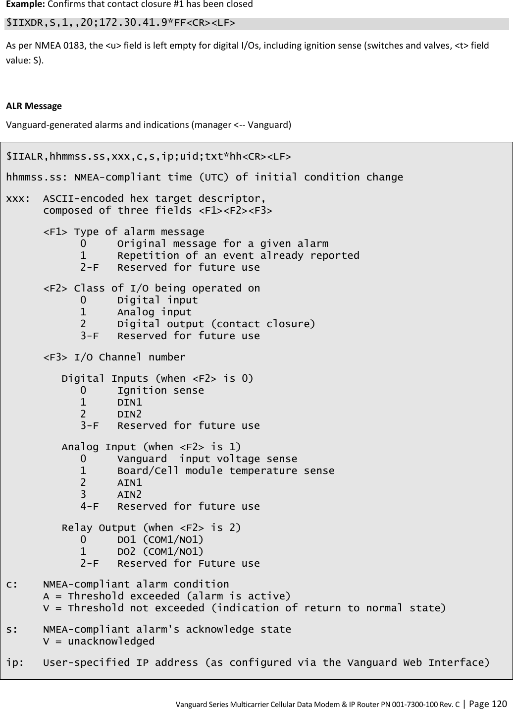 Vanguard Series Multicarrier Cellular Data Modem &amp; IP Router PN 001-7300-100 Rev. C | Page 120 Example: Confirms that contact closure #1 has been closed $IIXDR,S,1,,20;172.30.41.9*FF&lt;CR&gt;&lt;LF&gt; As per NMEA 0183, the &lt;u&gt; field is left empty for digital I/Os, including ignition sense (switches and valves, &lt;t&gt; field value: S).  ALR Message Vanguard-generated alarms and indications (manager &lt;-- Vanguard) $IIALR,hhmmss.ss,xxx,c,s,ip;uid;txt*hh&lt;CR&gt;&lt;LF&gt; hhmmss.ss: NMEA-compliant time (UTC) of initial condition change xxx: ASCII-encoded hex target descriptor, composed of three fields &lt;F1&gt;&lt;F2&gt;&lt;F3&gt; &lt;F1&gt; Type of alarm message   0  Original message for a given alarm   1  Repetition of an event already reported   2-F  Reserved for future use &lt;F2&gt; Class of I/O being operated on   0  Digital input   1  Analog input   2  Digital output (contact closure)   3-F  Reserved for future use &lt;F3&gt; I/O Channel number Digital Inputs (when &lt;F2&gt; is 0)   0  Ignition sense   1  DIN1   2  DIN2   3-F  Reserved for future use Analog Input (when &lt;F2&gt; is 1)   0  Vanguard  input voltage sense   1  Board/Cell module temperature sense   2  AIN1   3  AIN2   4-F  Reserved for future use Relay Output (when &lt;F2&gt; is 2)   0  DO1 (COM1/NO1)   1  DO2 (COM1/NO1)   2-F  Reserved for Future use c: NMEA-compliant alarm condition A = Threshold exceeded (alarm is active) V = Threshold not exceeded (indication of return to normal state) s: NMEA-compliant alarm&apos;s acknowledge state V = unacknowledged ip: User-specified IP address (as configured via the Vanguard Web Interface) 