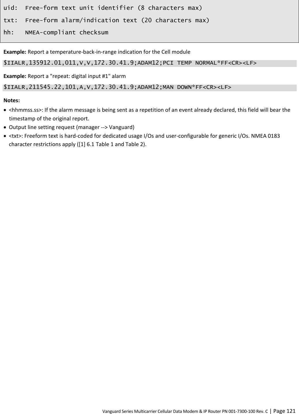 Vanguard Series Multicarrier Cellular Data Modem &amp; IP Router PN 001-7300-100 Rev. C | Page 121 uid: Free-form text unit identifier (8 characters max) txt: Free-form alarm/indication text (20 characters max) hh: NMEA-compliant checksum Example: Report a temperature-back-in-range indication for the Cell module $IIALR,135912.01,011,V,V,172.30.41.9;ADAM12;PCI TEMP NORMAL*FF&lt;CR&gt;&lt;LF&gt; Example: Report a &quot;repeat: digital input #1&quot; alarm $IIALR,211545.22,101,A,V,172.30.41.9;ADAM12;MAN DOWN*FF&lt;CR&gt;&lt;LF&gt; Notes:  &lt;hhmmss.ss&gt;: If the alarm message is being sent as a repetition of an event already declared, this field will bear the timestamp of the original report.  Output line setting request (manager --&gt; Vanguard)  &lt;txt&gt;: Freeform text is hard-coded for dedicated usage I/Os and user-configurable for generic I/Os. NMEA 0183 character restrictions apply ([1] 6.1 Table 1 and Table 2).   