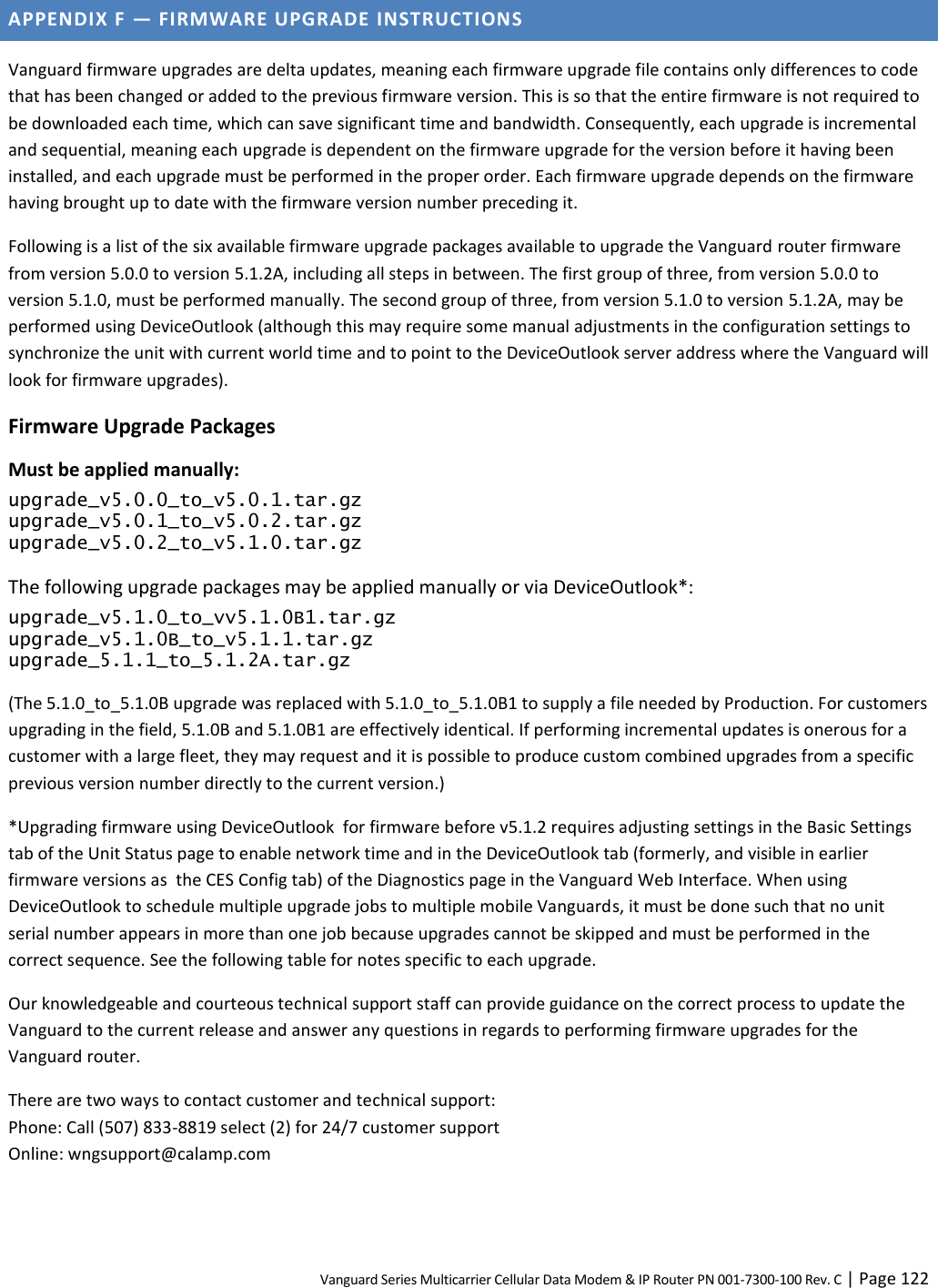 Vanguard Series Multicarrier Cellular Data Modem &amp; IP Router PN 001-7300-100 Rev. C | Page 122 APPENDIX F — FIRMWARE UPGRADE INSTRUCTIONS Vanguard firmware upgrades are delta updates, meaning each firmware upgrade file contains only differences to code that has been changed or added to the previous firmware version. This is so that the entire firmware is not required to be downloaded each time, which can save significant time and bandwidth. Consequently, each upgrade is incremental and sequential, meaning each upgrade is dependent on the firmware upgrade for the version before it having been installed, and each upgrade must be performed in the proper order. Each firmware upgrade depends on the firmware having brought up to date with the firmware version number preceding it. Following is a list of the six available firmware upgrade packages available to upgrade the Vanguard router firmware from version 5.0.0 to version 5.1.2A, including all steps in between. The first group of three, from version 5.0.0 to version 5.1.0, must be performed manually. The second group of three, from version 5.1.0 to version 5.1.2A, may be performed using DeviceOutlook (although this may require some manual adjustments in the configuration settings to synchronize the unit with current world time and to point to the DeviceOutlook server address where the Vanguard will look for firmware upgrades). Firmware Upgrade Packages Must be applied manually: upgrade_v5.0.0_to_v5.0.1.tar.gz upgrade_v5.0.1_to_v5.0.2.tar.gz upgrade_v5.0.2_to_v5.1.0.tar.gz The following upgrade packages may be applied manually or via DeviceOutlook*: upgrade_v5.1.0_to_vv5.1.0B1.tar.gz upgrade_v5.1.0B_to_v5.1.1.tar.gz upgrade_5.1.1_to_5.1.2A.tar.gz (The 5.1.0_to_5.1.0B upgrade was replaced with 5.1.0_to_5.1.0B1 to supply a file needed by Production. For customers upgrading in the field, 5.1.0B and 5.1.0B1 are effectively identical. If performing incremental updates is onerous for a customer with a large fleet, they may request and it is possible to produce custom combined upgrades from a specific previous version number directly to the current version.) *Upgrading firmware using DeviceOutlook  for firmware before v5.1.2 requires adjusting settings in the Basic Settings tab of the Unit Status page to enable network time and in the DeviceOutlook tab (formerly, and visible in earlier firmware versions as  the CES Config tab) of the Diagnostics page in the Vanguard Web Interface. When using DeviceOutlook to schedule multiple upgrade jobs to multiple mobile Vanguards, it must be done such that no unit serial number appears in more than one job because upgrades cannot be skipped and must be performed in the correct sequence. See the following table for notes specific to each upgrade. Our knowledgeable and courteous technical support staff can provide guidance on the correct process to update the Vanguard to the current release and answer any questions in regards to performing firmware upgrades for the Vanguard router.  There are two ways to contact customer and technical support:  Phone: Call (507) 833-8819 select (2) for 24/7 customer support  Online: wngsupport@calamp.com 